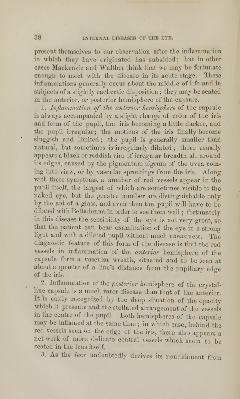 d1 themselves to our observation after the inflammation in which they have originated has subsided; but in other Mackenzie and Walther think thai we may be fortunate enough to meet with the disease in its acute Btage. These; inflammations generally occur about the middle of life and in subjects of a slightly cachectic disposition ; they may be scaled in the anterior, or posterior hemisphere of the capsule. 1. Inflammation <>f the anterior hemisphere of the capsule is always accompanied by a slight change of color of the iris and form of the pupil, the iris becoming a little darker, and the pupil irregular; the motions of the iris finally become sluggish and limited; the pupil is generally smaller than natural, but sometimes is irregularly dilated ; there usually appears a black or reddish rim of irregular breadth all around its edges, caused by the pigmentum nigrum of the uvea com- ing into view, or by vascular sproutings from the iris. Along with these symptoms, a number of red vessels appear in the pupil itself, the largest of which are sometimes visible to the naked eye, but the greater number are distinguishable only by the aid of a glass, and even then the pupil will have to be dilated with Belladonna in order to see them well; fortunately in this disease the sensibility of the eye is not very great, so thai the patient can bear examination of the eye in a strong light and with a dilated pupil without much uneasiness. The diagnostic feature of this form of the disease is that the red vessels in inflammation of the anterior hemisphere of the capsule form a vascular wreath, situated and to be seen at about a quarter of a line's distance from the pupillary edge of the iris. 2. Inflammation of the posterior hemisphere of the crystal- line capsule is a much rarer disease than that of the anterior. It is easily recognized by the deep situation of the op which it presents and the stellated arrangement of the v. in the centre of the pupil. Both hemispheres of the capsule may be inflamed at the same time ; in which case, behind the red vessels seen on the edge of the iris, there also appears a net-work of more delicate central vessels which seem to be seated in the lens itself. 3. As the lens undoubtedly derives its nourishment from