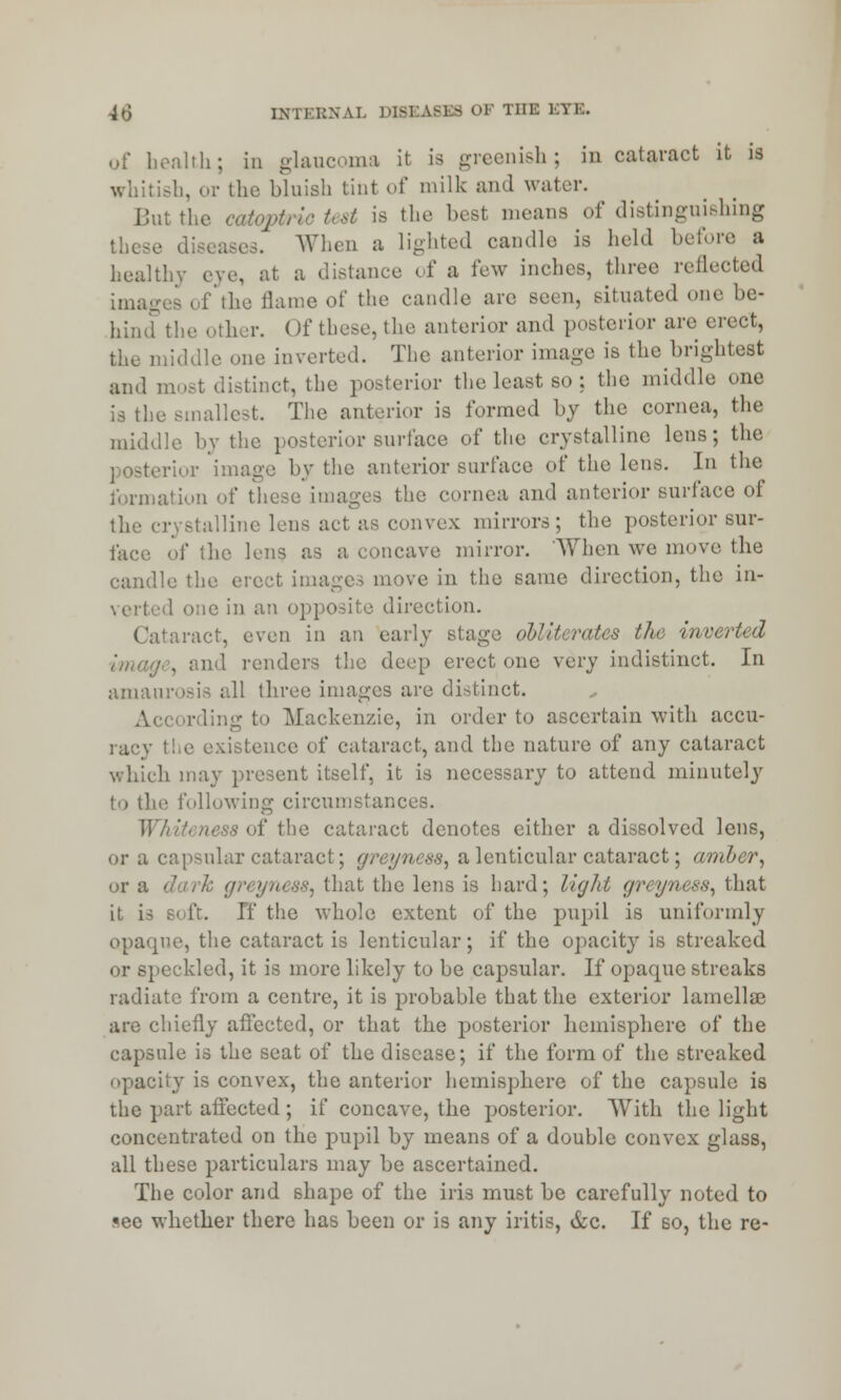 of health; in glaucoma it Is greenish; in cataract it is whitish, or the bluish tint of milk and water. But the '^test is the besl means of distinguishing When a lighted candle is held before a healthy eye, at a distance i f a few inches, three reilected images of the flame of the candle are seen, situated one be- hind the other. Of these, the anterior and posterior are civet, the middle one inverted. The anterior image is the brightest .uu] m [nct, the posterior the least so ; the middle one is the smallest. The anterior is formed by the cornea, the middle by the posterior surface of the crystalline lens; the rior image by the anterior surface of the lens. In the formation of these images the cornea and anterior surface of rystalline lens act as convex mirrors; the posterior sur- face of the lens as a concave mirror. When we move the candle the erect imag< in the same direction, the in- verted one in an opposite direction. Cataract, even in an early stage alliterates the inverted , and renders the deep erect one very indistinct. In amaurosis all three images are distinct. tig to Mackenzie, in order to ascertain with accu- racy the existence of cataract, and the nature of any cataract which may present itself, it is necessary to attend minutely to the following circumstances. Whiteness of the cataract denotes either a dissolved lens, or a capsular cataract; greynew, a lenticular cataract; amber, or a dark greyness, that the lens is hard; light greyness, that it is soft. If the whole extent of the pupil is uniformly opaque, the cataract is lenticular; if the opacity is streaked or speckled, it is more likely to be capsular. If opaojue streaks radiate from a centre, it is probable that the exterior lamella? are chiefly affected, or that the posterior hemisphere of the capsule is the seat of the disease; if the form of the streaked opacity is convex, the anterior hemisphere of the capsule is the part afTected ; if concave, the posterior. With the light concentrated on the pupil by means of a double convex glass, all these particulars may be ascertained. The color and shape of the iris must be carefully noted to «ee whether there has been or is any iritis, &c. If so, the re-