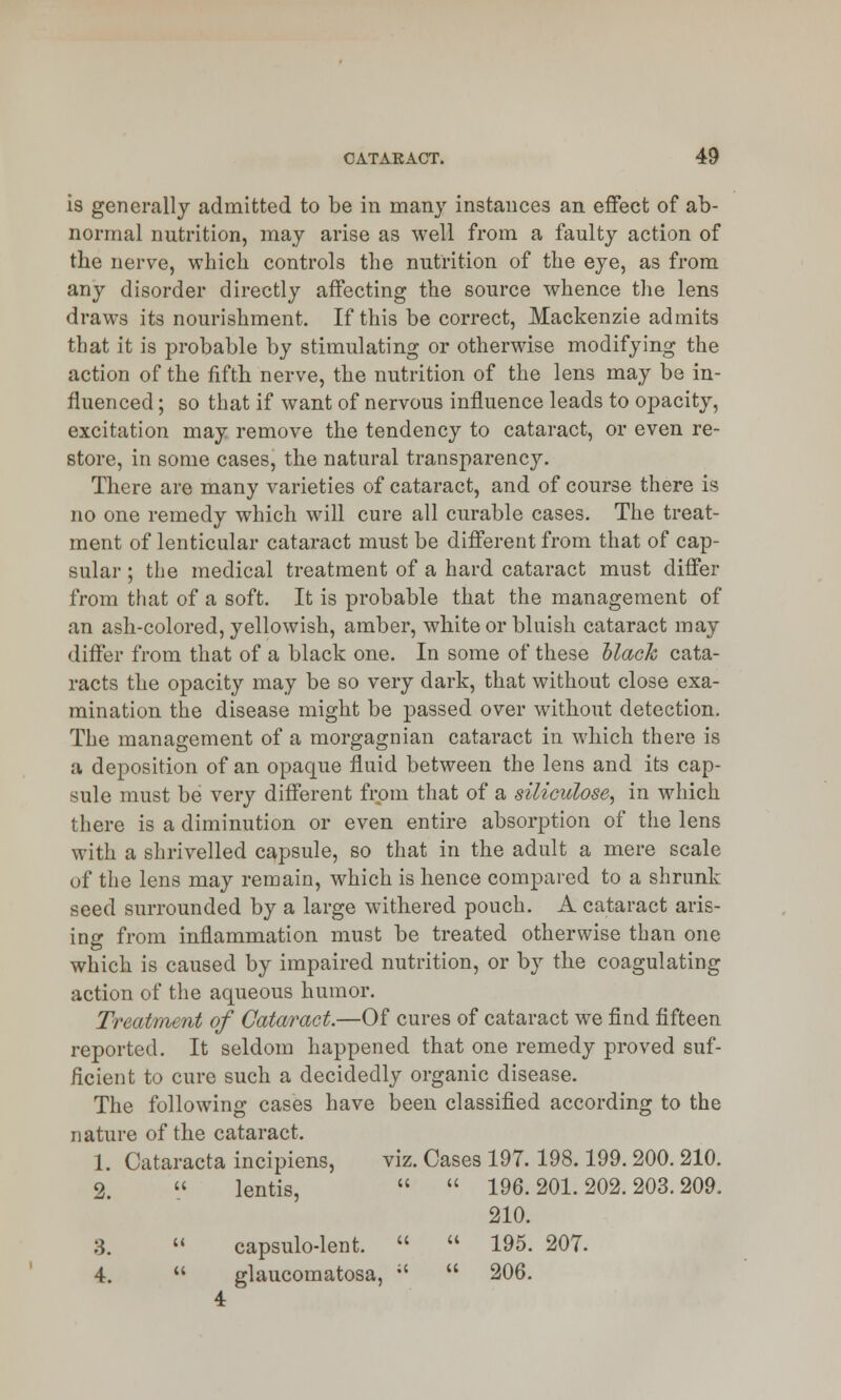 is generally admitted to be in many instances an effect of ab- normal nutrition, may arise as well from a faulty action of the nerve, which controls the nutrition of the eye, as from any disorder directly affecting the source whence the lens draws its nourishment. If this be correct, Mackenzie admits that it is probable by stimulating or otherwise modifying the action of the fifth nerve, the nutrition of the lens may be in- fluenced ; so that if want of nervous influence leads to opacity, excitation may remove the tendency to cataract, or even re- store, in some cases, the natural transparency. There are many varieties of cataract, and of course there is no one remedy which will cure all curable cases. The treat- ment of lenticular cataract must be different from that of cap- sular ; the medical treatment of a hard cataract must differ from that of a soft. It is probable that the management of an ash-colored, yellowish, amber, white or bluish cataract may differ from that of a black one. In some of these Mack cata- racts the opacity may be so very dark, that without close exa- mination the disease might be passed over without detection. The management of a morgagnian cataract in which there is a deposition of an opaque fluid between the lens and its cap- sule must be very different from that of a siliculose, in which there is a diminution or even entire absorption of the lens with a shrivelled capsule, so that in the adult a mere scale of the lens may remain, which is hence compared to a shrunk seed surrounded by a large withered pouch. A cataract aris- ing from inflammation must be treated otherwise than one which is caused by impaired nutrition, or by the coagulating action of the aqueous humor. Treatment of Cataract.—Of cures of cataract we find fifteen reported. It seldom happened that one remedy proved suf- ficient to cure such a decidedly organic disease. The following cases have been classified according to the nature of the cataract. 1. Cataracta incipiens, viz. Cases 197.198.199.200. 210. 2. « lentis,   196. 201. 202. 203. 209. 210. 3. (< capsulo-lent.   195. 207. 4. t( glaucomatosa, :' 4  206.