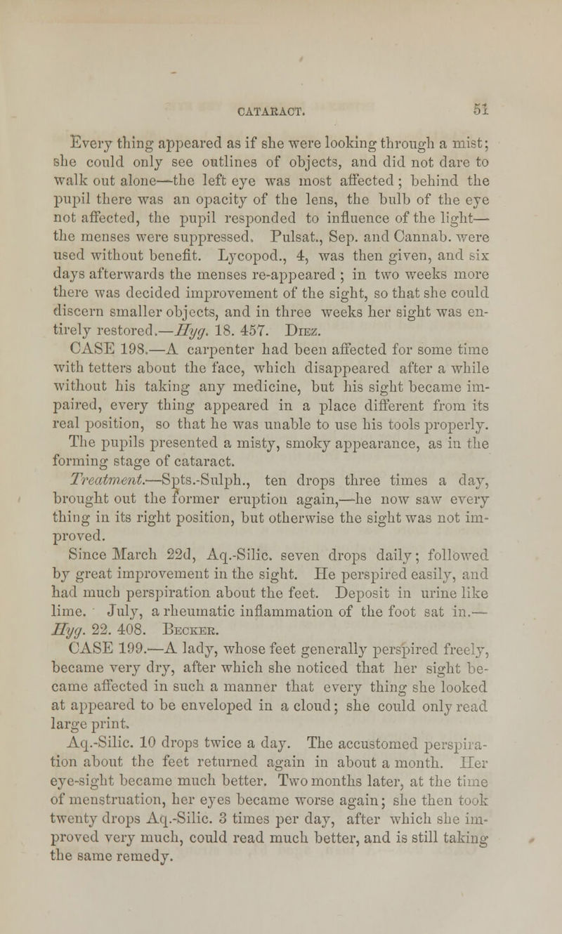 Every tiling appeared as if she were looking through a mist; she could only see outlines of objects, and did not dare to walk out alone—the left eye was most affected; behind the pupil there was an opacity of the lens, the bulb of the eye not affected, the pupil responded to influence of the light— the menses were suppressed, Pulsat, Sep. and Cannab. were used without benefit. Lycopod., 4, was then given, and six days afterwards the menses re-appeared ; in two weeks more there was decided improvement of the sight, so that she could discern smaller objects, and in three weeks her sight was en- tirely restored.—Ilyg. 18. 457. Diez. CASE 198.—A carpenter had been affected for some time with tetters about the face, which disappeared after a while without his taking any medicine, but his sight became im- paired, every thing appeared in a place different from its real position, so that he was unable to use his tools properly. The pupils presented a misty, smoky appearance, as in the forming stage of cataract. Treatment.—Spts.-Sulph., ten drops three times a day, brought out the former eruption again,—he now saw every thing in its right position, but otherwise the sight was not im- proved. Since March 22d, Aq.-Silic. seven drops daily; followed by great improvement in the sight. He perspired easily, and had much perspiration about the feet. Deposit in urine like lime. July, a rheumatic inflammation of the foot sat in.— IIy<j. 22. 408. Beckek. CASE 199.'—A lady, whose feet generally perspired freely, became very dry, after which she noticed that her sight be- came affected in such a manner that every thing she looked at appeared to be enveloped in a cloud; she could only read large print. Aq.-Silic. 10 drops twice a day. The accustomed perspira- tion about the feet returned again in about a month. Her eye-sight became much better. Two months later, at the time of menstruation, her eyes became worse again; she then took twenty drops Aq.-Silic. 3 times per day, after which she im- proved very much, could read much better, and is still taking the same remedy.