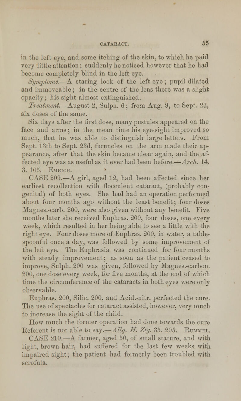 in the left eye, and some itching of the skin, to which he paid very little attention ; suddenly he noticed however that he had become completely blind in the left eye. Symptoms.—A staring look of the left eye; pupil dilated and immoveable; in the centre of the lens there was a slight opacity; his sight almost extinguished. Treatment.—August 2, Sulph. 6 ; from Aug. 9, to Sept. 23, six doses of the same. Six clays after the first dose, many pustules appeared on the face and arms; in the mean time his eye-sight improved so much, that he was able to distinguish large letters. From Sept. 13th to Sept. 23d, furuncles on the arm made their ap- pearance, after that the skin became clear again, and the af- fected eye was as useful as it ever had been before.—Arch. 14. 3. 105. Emkich. CASE 209.—A girl, aged 12, had been affected since her earliest recollection with flocculent cataract, (probably con- genital) of both eyes. She bad had an operation performed about four months ago without the least benefit; four doses Magnes.-carb. 200, were also given without any benefit. Five months later she received Euphras. 200, four doses, one every week, which resulted in her being able to see a little with the right eye. Four doses more of Euphras. 200, in water, a table- spoonful once a day, was followed by some improvement of the left eye. The Euphrasia was continued for four months with steady improvement; as soon as the patient ceased to improve, Sulph. 200 was given, followed by Magnes.-carbon. 200, one dose every week, for five months, at the end of which time the circumference of the cataracts in botb eyes were only observable. Euphras. 200, Silic. 200, and Acid.-nitr. perfected the cure. The use of spectacles for cataract assisted, however, very much to increase the sight of the child. How much the former operation had done towards the cure Referent is not able to say.—Allg. H. Ztg. 35. 205. Rummel. CASE 210.—A farmer, aged 50, of small stature, and with light, brown hair, had suffered for the last few weeks with impaired sight; the patient had formerly been troubled with scrofula.