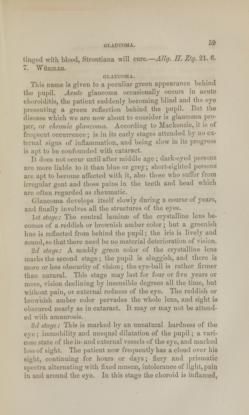 GLAUCOMA. tinged with blood, Strontiana will cure.—Allg. H. Ztg. 21. 6. 7. WtiRZLER. GLAUCOMA. This name is given to a peculiar green appearance behind the pupil. Acute glaucoma occasionally occurs in acute choroiditis, the patient suddenly becoming blind and the eye presenting a green reflection behind the pupil. But the disease which we are now about to consider is glaucoma pro- per, or chronic glaucoma. According to Mackenzie, it is of frequent occurrence; is in its early stages attended by no ex- ternal signs of inflammation, and being slow in its progress is apt to be confounded with cataract. It does not occur until after middle age ; dark-eyed persons are more liable to it than blue or grey; short-sighted persons are apt to become affected with it, also those who suffer from irregular gout and those pains in the teeth and head which are often regarded as rheumatic. (ilaucoma develops itself slowly during a course of years, and finally involves all the structures of the eyes. 1st stage: The central laminae of the crystalline lens be- comes of a reddish or brownish amber color ; but a greenish hue is reflected from behind the pupil; the iris is lively and sound, so that there need be no material deterioration of vision. 2d stage: A muddy green color of the crystalline lens marks the second stage; the pupil is sluggish, and there is more or less obscurity of vision; the eye-ball is rather firmer than natural. This stage may last for four or five years or more, vision declining by insensible degrees all the time, but without pain, or external redness of the eye. The reddish or brownish amber color pervades the whole lens, and sight is obscured nearly as in cataract. It may or may not be attend- ed with amaurosis. 3d stage: This is marked by an unnatural hardness of the eye ; immobility and unequal dilatation of the pupil; a vari- cose state of the in- and external vessels of the eye, and marked if sight. The patient now frequently has a cloud over his sight, continuing for hours or days; fiery and prismatic spectra alternating with fixed muscse. intolerance of light, pain in and around the eye. In this stage the choroid is inflamed,