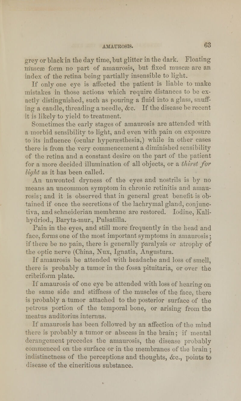 grey or black in the day time, but glitter in the dark. Floating m'uscae form no part of amaurosis, but fixed muscse are an index of the retina being partially insensible to light. If only one eye is affected the patient is liable to make mistakes in those actions which require distances to be ex- actly distinguished, such as pouring a fluid into a glass, snuff- ing a candle, threading a needle, &c. If the disease be recent it is likely to yield to treatment. Sometimes the early stages of amaurosis are attended with a morbid sensibility to light, and even with pain on exposure to its influence (ocular hyperesthesia,) while in other cases there is from the very commencement a diminished sensibility of the retina and a constant desire on the part of the patient for a more decided illumination of all objects, or a thirst for Ught as it has been called. An unwonted dryness of the eyes and nostrils is by no means an uncommon symptom in chronic retinitis and amau- rosis; and it is observed that in general great benefit is ob- tained if once the secretions of the lachrymal gland, conjunc- tiva, and schneiderian membrane are restored. Iodine, Kali- hydriod., Baryta-mur., Pulsatilla. Pain in the eyes, and still more frequently in the head and face, forms one of the most important symptoms in amaurosis; if there be no pain, there is generally paralysis or atrophy of the optic nerve (China, Nux, Ignatia, Angustura. If amaurosis be attended with headache and loss of smell, there is probably a tumor in the fossa pituitaria, or over the cribriform plate. If amaurosis of one eye be attended with loss of hearing on the same side and stiffness of the muscles of the face, there is probably a tumor attached to the posterior surface of the petrous portion of the temporal bone, or arising from the meatus auditorius interims. If amaurosis has been followed by an affection of the mind there is probably a tumor or abscess in the brain; if mental derangement precedes the amaurosis, the disease probably commenced on the surface or in the membranes of the brain ; indistinctness of the perceptions and thoughts, &c, points to disease of the cineritious substance.