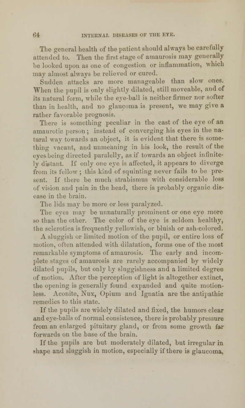 The general health of the patient should always be carefully attended to. Then the firetstage of amaurosis may generally be looked upon as one of congestion or inflammation, which may almost always be relieved or cured. Sudden attacks are more manageable than slow ones. When the pupil is only slightlj dilated, still moveable, and of its natural form, while the eve-ball is neitherfirmer nor softer than in health, and no glaucoma is present, we may give a rather favorable prognosis. There is something peculiar in the cast of the eye of an amaurotic person; instead of converging his eyes in the na- tural way towards an object, it is evident that there is some- thing vacant, and unmeaning in his look, the result of the iing directed paralelly, as if towards an object infinite- ly distant. If only one eve is affected, it appears to diverge from its fellow ; this kind of squinting never fails to be pre- sent, if there be much strabismus with considerable loss of vision and pain in the head, there is probably organic dis- ease in the brain. The lids may be more or less paralyzed. The eyes may be unnaturally prominent or one eye more bo than the other. The color of the eye is seldom healthy, the sclerotica is frequently yellowish, or bluish or ash-colored. A Bluggish or limited motion of the pupil, or entire loss of motion, often attended with dilatation, forms one of the most remarkable symptoms of amaurosis. The early and incom- plete stages of amaurosis arc rarely accompanied by widely dilated pupils, but only by sluggishness and a limited degree of motion. After the perception of light is altogether extinct, the opening is generally found expanded and quite motion- less. Aconite, Xux, Opium and Ignatia are the antipathic remedies to this state. If the pupils are widely dilated and fixed, the humors clear and eye-balls of normal consistence, there is probably pressure from an enlarged pituitary gland, or from some growth far forwards on the base of the brain. If the pupils are but moderately dilated, but irregular in shape and sluggish in motion, especially if there is glaucoma,