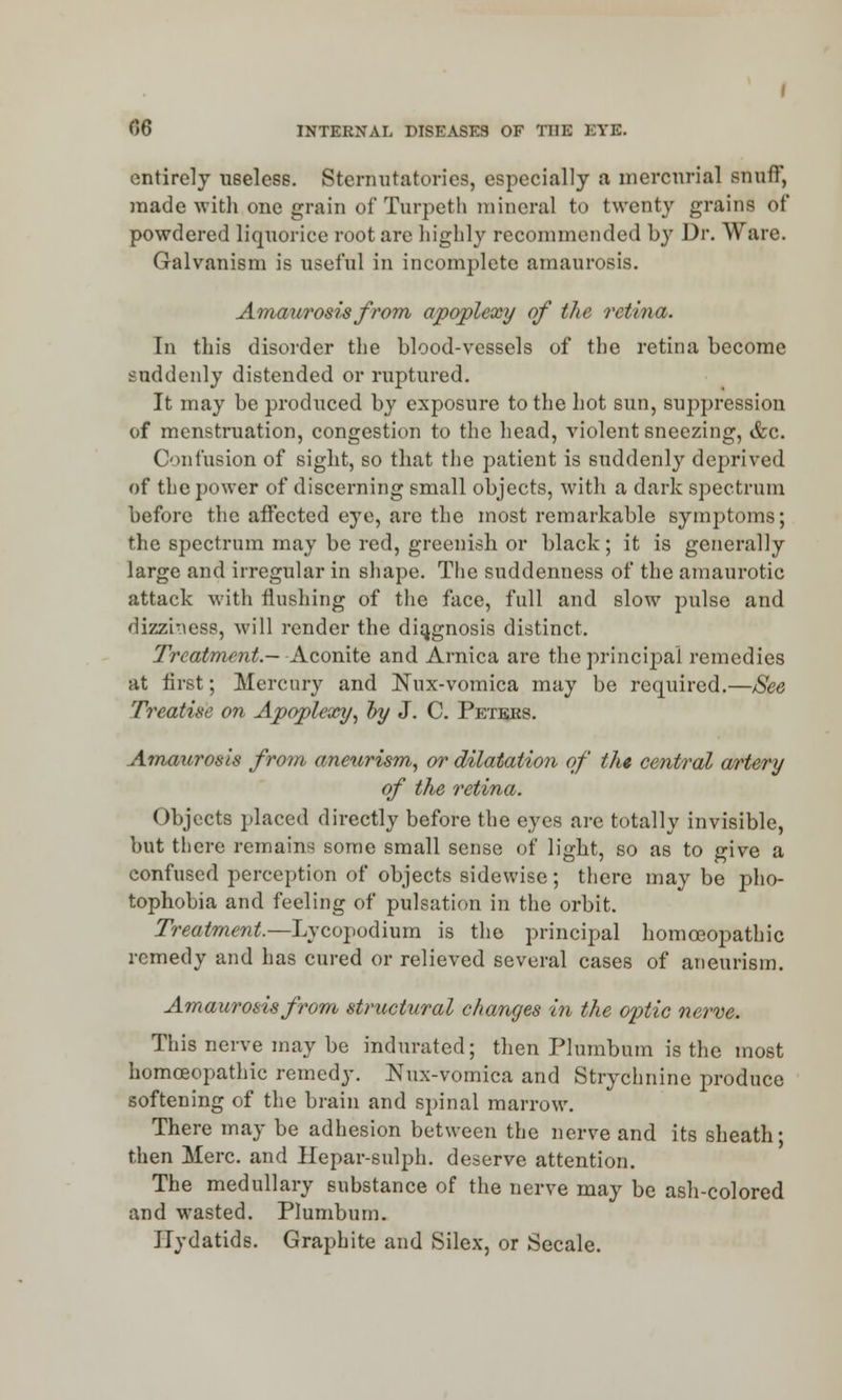 entirely useless. Sternutatories, especially a mercurial snuff, made with,one grain of Turpeth mineral to twenty grains of powdered liquorice root are highly recommended by Dr. Ware. Galvanism is useful in incomplete amaurosis. Amaurosis from apoplexy of the rethxi. Tn this disorder the blood-vessels of the retina become suddenly distended or ruptured. It may be produced by exposure to the hot sun, suppression of menstruation, congestion to the head, violent sneezing, &c. Confusion of sight, so that the patient is suddenly deprived of the power of discerning small objects, with a dark spectrum before the affected eye, arc the most remarkable symptoms; the spectrum may be red, greenish or black ; it is generally large and irregular in shape. The suddenness of the amaurotic attack with flushing of the face, full and slow pulse and dizziness, will render the diagnosis distinct. Treatment.— Aconite and Arnica are the principal remedies at first; Mercury and Nux-vomica may be required.—See Treatise on Apoplexy, by J. C. Peteks. Amaurosis from aneurism,, or dilatation of the central artery of the retina. Objects placed directly before the eyes are totally invisible, but there remains some small sense of light, so as to give a confused perception of objects sidewise; there may be pho- tophobia and feeling of pulsation in the orbit. Treatment.—Lycopodium is the principal homoeopathic remedy and has cured or relieved several cases of aneurism. Amaurosis from structural changes in the optic nerve. This nerve may be indurated; then Plumbum is the most homoeopathic remedy. Nux-vomica and Strychnine produce softening of the brain and spinal marrow. There may be adhesion between the nerve and its sheath; then Merc, and Hepar-sulph. deserve attention. The medullary substance of the nerve may be ash-colored and wasted. Plumbum. Hydatids. Graphite and Silex, or Secale.