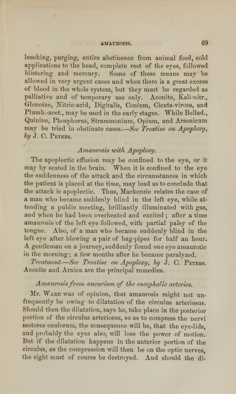 leeching, purging, entire abstinence from animal food, cold applications to the head, complete rest of the eyes, followed, blistering and mercury. Some of these means may be allowed in very urgent cases and when there is a great excess of blood in the whole system, but they must be regarded as palliative and of temporary use only. Aconite, Kali-nitr., Glonoine, Nitric-acid, Digitalis, Conium, Cicuta-virosa, and Plumb.-acet., may be used in the early stages. While Bellad., Quinine, Phosphorus, Strammonium, Opium, and Arsenicum may be tried in obstinate cases.—See Treatise on Apoplexy, by J. C. Peters. Amaurosis with Apoplexy. The apoplectic effusion may be confined to the eye, or it may by seated in the brain. When it is confined to the eye the suddenness of the attack and the circumstances in which the patient is placed at the time, may lead us to conclude that the attack is apoplectic. Thus, Mackenzie relates the case of a man who became suddenly blind in the left eye, while at- tending a public meeting, brilliantly illuminated with gas, and when he had been overheated and excited ; after a time amaurosis of the left eye followed, with partial palsy of the tongue. Also, of a man who became suddenly blind in the left eye after blowing a pair of bag-pipes for half an hour. A gentleman on a journey, suddenly found one eye amaurotic in the morning; a few months after he became paralyzed. Treatment.—See Treatise on Apoplexy, by J. C. Peters. Aconite and Arnica are the principal remedies. Amaurosis from aneurism of the encephalic arteries. Mr. Ware was of opinion, that amaurosis might not un- frequently be owing to dilatation of the circulus arteriosus. Should then the dilatation, says he, take place in the posterior portion of the circulus arteriosus, so as to compress the nervi motores oculorum, the consequence will be, that the eye-lids, and probably the eyes also, will lose the power of motion. But if the dilatation happens in the anterior portion of the circulus, as the compression will then be on the optic nerves, the sight must of course be destroyed. And should the di-