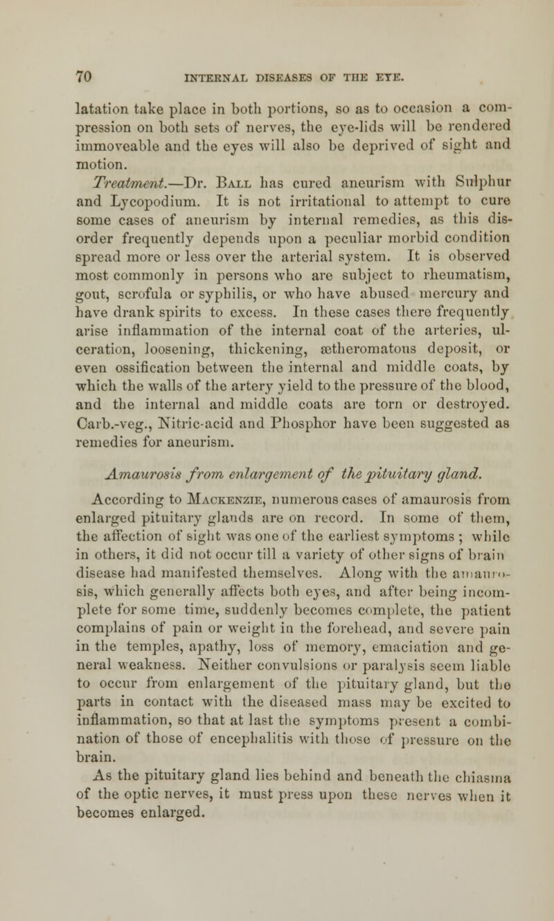 latation take place in both portions, so as to occasion a com- pression on both sets of nerves, the eye-lids will be rendered immoveable and the eyes will also be deprived of Bight and motion. Treatment.—Dr. Ball has cured aneurism with Sulphur and Lycopodium. It is not irritational to attempt to cure some cases of aneurism by internal remedies, as this dis- order frequently depends upon a peculiar morbid condition spread more or less over the arterial system. It is observed most commonly in persons who are subject to rheumatism, gout, scrofula or syphilis, or who have abused mercury and have drank spirits to excess. In these cases there frequently arise inflammation of the internal coat of the arteries, ul- ceration, loosening, thickening, a3theromatous deposit, or even ossification between the internal and middle coats, by which the walls of the artery yield to the pressure of the blood, and the internal and middle coats are torn or destined. Carb.-veg., Nitric-acid and Phosphor have been suggested as remedies for aneurism. Amaurosis from enlargement of the pituitary gland. According to Mackenzie, numerous cases of amaurosis from enlarged pituitary glands are on record. In some of them, the affection of Bight was one of the earliest symptoms ; while in others, it did not occur till a variety of other signs of brain disease had manifested themselves. Along with the amauro- sis, which generally affects both eyes, and after being incom- plete for some time, suddenly becomes complete, the patient complains of pain or weight in the forehead, and severe pain in the temples, apathy, loss of memory, emaciation and ge- neral weakness. Neither convulsions or paralysis seem liable to occur from enlargement of the pituitary gland, but the parts in contact with the diseased mass may be excited to inflammation, so that at last the symptoms present a combi- nation of those of encephalitis with those of pressure on the brain. As the pituitary gland lies behind and beneath the chiasms of the optic nerves, it must press upon these nerves when it becomes enlarged.