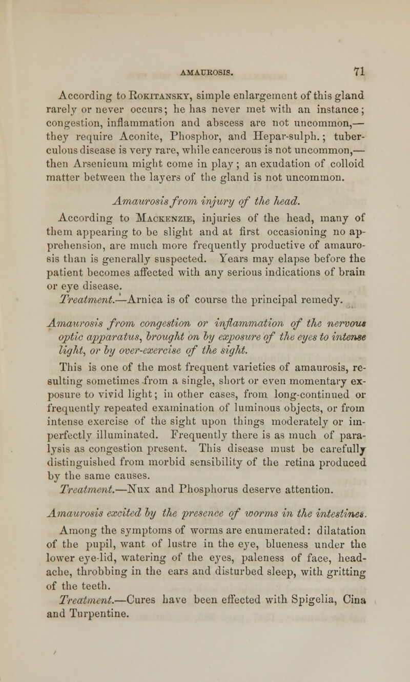 According to Rokitansky, simple enlargement of this gland rarely or never occurs; he has never met with an instance; congestion, inflammation and abscess are not uncommon,— they require Aconite, Phosphor, and Hepar-sulph.; tuber- culous disease is very rare, while cancerous is not uncommon,— then Arsenicum might come in play ; an exudation of colloid matter between the layers of the gland is not uncommon. Amaurosis from injury of the head. According to Mackenzie, injuries of the head, many of them appearing to be slight and at first occasioning no ap- prehension, are much more frequently productive of amauro- sis than is generally suspected. Years may elapse before the patient becomes affected with any serious indications of brain or eye disease. Treatment.—Arnica is of course the principal remedy. Amaurosis from congestion or inflammation of the nervous optic apparatus, brought on by exposure of the eyes to intense light, or by over-exercise of the sight. This is one of the most frequent varieties of amaurosis, re- sulting sometimes -from a single, short or even momentary ex- posure to vivid light; in other cases, from long-continued or frequently repeated examination of luminous objects, or from intense exercise of the sight upon things moderately or im- perfectly illuminated. Frequently there is as much of para- lysis as congestion present. This disease must be carefully distinguished from morbid sensibility of the retina produced by the same causes. Treatment.—Nux and Phosphorus deserve attention. Amaurosis excited by the presence of worms in the intestines. Among the symptoms of worms are enumerated: dilatation of the pupil, want of lustre in the eye, blueness under the lower eye-lid, watering of the eyes, paleness of face, head- ache, throbbing in the ears and disturbed sleep, with gritting of the teeth. Treatment.—Cures have been effected with Spigelia, Cina and Turpentine.