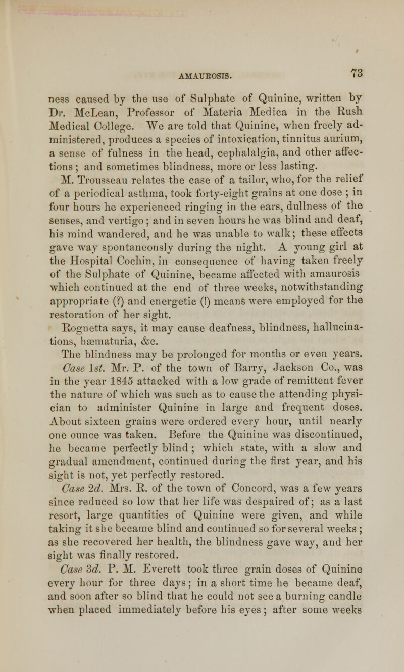 ness caused by the use of Sulphate of Quinine, written by Dr. McLean, Professor of Materia Medica in the Bush Medical College. We are told that Quinine, when freely ad- ministered, produces a species of intoxication, tinnitus aurium, a sense of fulness in the head, cephalalgia, and other affec- tions ; and sometimes blindness, more or less lasting. M. Trousseau relates the case of a tailor, who, for the relief of a periodical asthma, took forty-eight grains at one dose ; in four hours he experienced ringing in the ears, dullness of the senses, and vertigo; and in seven hours he was blind and deaf, his mind wandered, and he was unable to walk; these effects gave way spontaneously during the night. A young girl at the Hospital Cochin, in consequence of having taken freely of the Sulphate of Quinine, became affected with amaurosis which continued at the end of three weeks, notwithstanding appropriate (?) and energetic (!) means were employed for the restoration of her sight. Rognetta says, it may cause deafness, blindness, hallucina- tions, hsematuria, &c. The blindness may be prolonged for months or even years. Case 1st. Mr. P. of the town of Barry, Jackson Co., was in the year 1845 attacked with a low grade of remittent fever the nature of which was such as to cause the attending physi- cian to administer Quinine in large and frequent doses. About sixteen grains were ordered every hour, until nearly one ounce was taken. Before the Quinine was discontinued, he became perfectly blind ; which state, with a slow and gradual amendment, continued during the first }rear, and his sight is not, yet perfectly restored. Case 2d. Mrs. R. of the town of Concord, was a few years since reduced so low that her life was despaired of; as a last resort, large quantities of Quinine were given, and while taking it she became blind and continued so for several weeks ; as she recovered her health, the blindness gave way, and her sight was finally restored. Case 3d. P. M. Everett took three grain doses of Quinine every hour for three days; in a short time he became deaf, and soon after so blind that he could not see a burning candle when placed immediately before his eyes; after some weeks