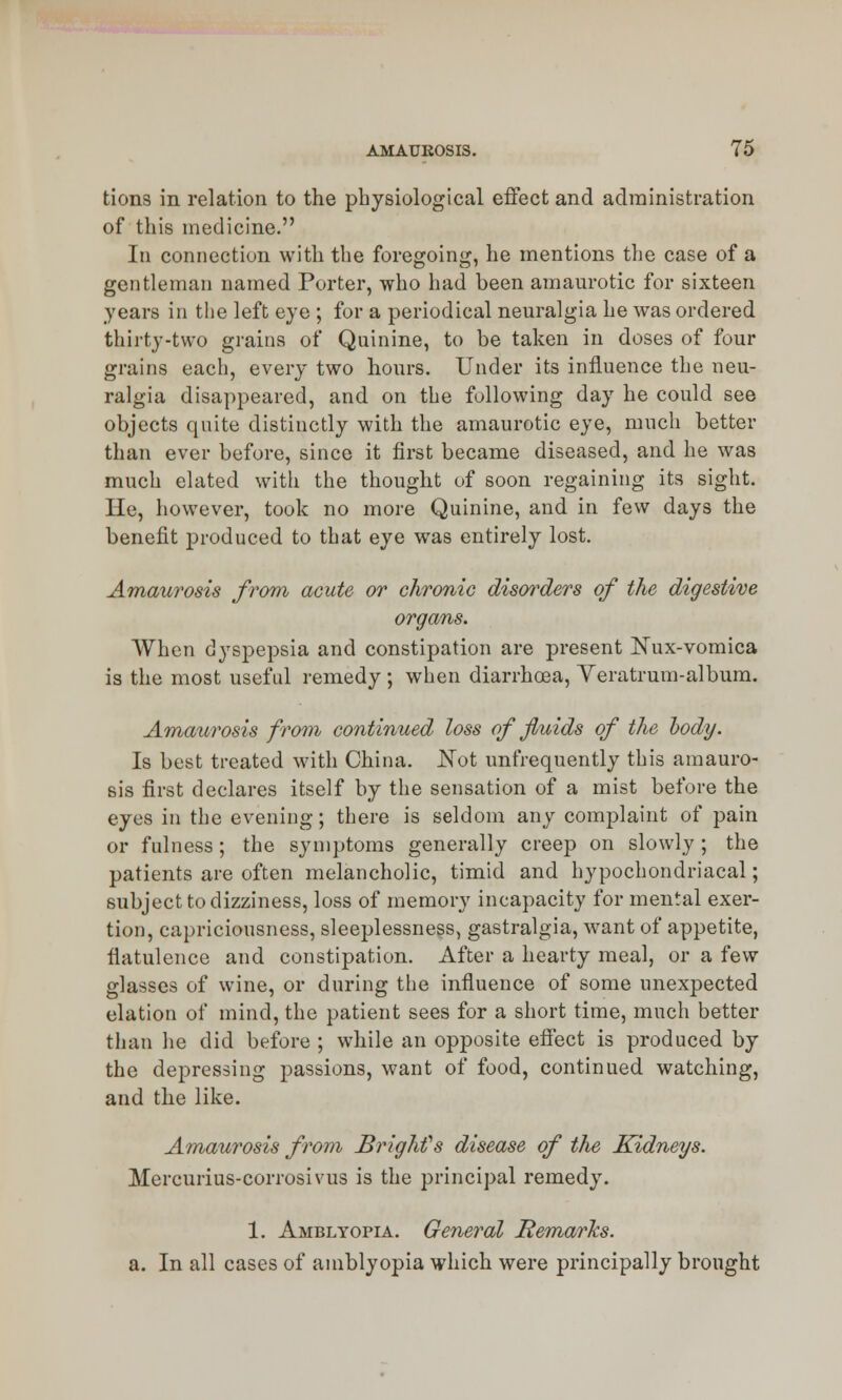 tions in relation to the physiological effect and administration of this medicine. In connection with the foregoing, he mentions the case of a gentleman named Porter, who had been amaurotic for sixteen years in the left eye ; for a periodical neuralgia he was ordered thirty-two grains of Quinine, to be taken in doses of four grains each, every two hours. Under its influence the neu- ralgia disappeared, and on the following day he could see objects quite distinctly with the amaurotic eye, much better than ever before, since it first became diseased, and he was much elated with the thought of soon regaining its sight. He, however, took no more Quinine, and in few days the benefit produced to that eye was entirely lost. Amaurosis from acute or chronic disorders of the digestive organs. When dyspepsia and constipation are present Nux-vomica is the most useful remedy ; when diarrhoea, Veratrum-album. Amaurosis from continued loss of fluids of the body. Is best treated with China. Not unfrequently this amauro- sis first declares itself by the sensation of a mist before the eyes in the evening; there is seldom any complaint of pain or fulness; the symptoms generally creep on slowly; the patients are often melancholic, timid and hypochondriacal; subject to dizziness, loss of memory incapacity for mental exer- tion, capriciousness, sleeplessness, gastralgia, want of appetite, flatulence and constipation. After a hearty meal, or a few glasses of wine, or during the influence of some unexpected elation of mind, the patient sees for a short time, much better than he did before ; while an opposite effect is produced by the depressing passions, want of food, continued watching, and the like. Amaurosis from BrigMs disease of the Kidneys. Mercurius-corrosivus is the principal remedy. 1. Amblyopia. General Bemarks. a. In all cases of amblyopia which were principally brought