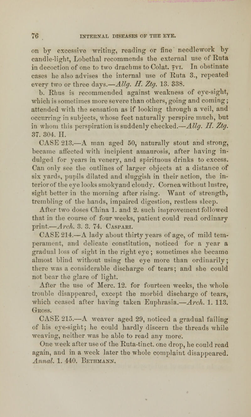 on by excessive writing, reading or fine' needlework by candle-light, Lobethal recommends the external useofRuta in decoction of one to two drachms to Colat fvr. In obstinate cases he also advises the internal nse of Ruta 3., repeated every two or three days.—Allg. II. Ztg. 13. 338. b. Rhus is recommended against weakness of eye-sight, which is sometimes more severe than others, going and coming; attended with the sensation as if looking through a veil, and occurring in subjects, whose feet naturally perspire much, but in whom this perspiration is suddenly checked.—Allg. II. Ztg. 37. 304. II. CASE 213.—A man aged 50, naturally stout and strong, became affected with incipient amaurosis, after having in- dulged for years in venery, and spirituous drinks to excess. Can only see the outlines of larger objects at a distance of six yard-, pupils dilated and sluggish in their action, the in- terior of the eye looks smokyand cloudy. Cornea without lustre, sight better in the morning after rising. Want of strength, trembling of the hands, impaired digestion, restless sleep. After two doses China 1. and 2. such improvement followed that in the course of four weeks, patient could read ordinary print.—Arch. 3. 3. 74. Caspari. CASE 214.—A lady about thirty years of age, of mild tem- perament, and delicate constitution, noticed for a year a gradual loss of sight in the right eye; sometimes she became almost blind without using the eye more than ordinarily; there was a considerable discharge of tears; and she could not bear the glare of light. After the use of Merc. 12. for fourteen weeks, the whole trouble disappeared, except the morbid discharge of tears, which ceased after having taken Euphrasia.—Arch. 1. 113. Gro^s. CASE 215.—A weaver aged 29, noticed a gradual failing of his eye-sight; he could hardly discern the threads while weaving, neither was he able to read any more. One week after use of the Ruta-tinct. one drop, he could read again, and in a week later the whole complaint disappeared. Annal. 1. 440. Betiimann.