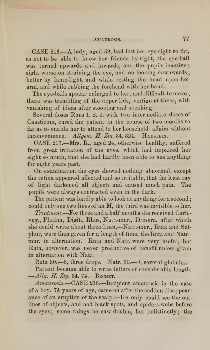 CASE 216.—A lad}', aged 59, had lost her eye-sight so far, as not to be able to know her friends by sight, the eye-ball was turned upwards and inwards, and the pupils inactive ; sight worse on straining the eye, and on looking downwards; better by lamp-light, and while resting the head upon her arm, and while rubbing the forehead with her hand. The eye-balls appear enlarged to her, and difficult to move ; there was trembling of the upper lids, vertigo at times, with vanishing of ideas after stooping and speaking. Several doses Rhus 1. 2. 4. with two intermediate doses of Causticum, cured the patient in the course of two months so far as to enable her to attend to her household affairs without inconvenience. Allgem. H. Ztg. 34. 324. Haustein. CASE 217.—Mrs. E., aged 24, otherwise healthy, suffered from great irritation of the eyes, which had impaired her sight so much, that she had hardly been able to see anything for eight years past. On examination the eyes showed nothing abnormal, except the retina appeared affected and so irritable, that the least ray of light darkened all objects and caused much pain. The pupils were always contracted even in the dark. The patient was hardly able to look at anything for a second; could only see two lines of an M, the third was invisible to her. Treatment.—For three and a half months she received Carb.- veg., Platina, Digit., Rhus, Natr.-mur., Drosera, after which she could write about three lines,—Natr.-mur., Ruta and Sul- phur, were then given for a length of time, the Ruta and Natr.- mur. in alternation. Ruta and Natr. were very useful, but Ruta, however, was never productive of benefit unless given in alternation with Natr. Ruta 30.—3, three drops. Natr. 30.—9, several globules. Patient became able to write letters of considerable length. —Allg. II Ztg. 34. 74. Bechet. Amaurosis.—CASE 218.—Incipient amaurosis in the case of a boy, 7£ years of age, came on after the sudden disappear- ance of an eruption of the scalp.—He only could see the out- lines of objects, and had black spots, and spiders-webs before the eyes; some things he saw double, but indistinctly; the