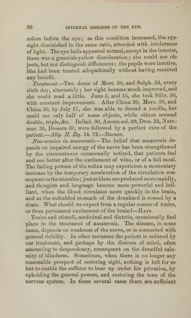 colors before the eye ; as this condition increased, the eye- sight diminished in the same ratio, attended with intolerance of light. The eye-balls appeared normal, except in the interior, there was a greenish-yellow discoloration ; she could see ob- jects, but not distinguish differences ; the pupils were inactive. She had been treated allopathically without having received any benefit. Treatment—-Two doses of Merc. 30, and Sulph. 24, every sixth day, alternately; her sight became much improved, and she could read a little. June 5, and 15, she took Silic. 30, with constant improvement. After China 30, Merc. 30, and China 30, by July 17, she was able to thread a needle, but could see only half of some objects, while others seemed double, triple, &c. Bellad. 30, Aurum-sol. 30, Dros. 12, Natr.- mur. 30, Drosera 30, were followed by a perfect cure of the patient—AUg. II Ztg. 34. 72.—Beciiet. Nux-vomica in amaurosis.—The belief that amaurosis de- pends on impaired energy of the nerve has been strengthened by the circumstance occasionally noticed, that patients feel and see better after the excitement of wine, or of a full meal. The failing powers of the retina may experience a momentary increase by the temporary acceleration of the circulation con- sequent on the stimulus; justasideas are produced more rapidly, and thoughts and language become more powerful and bril- liant, when the blood circulates more quickly in the brain, and as the enfeebled stomach of the drunkard is roused by a dram. What should we expect from a regular course of tonics, or from permanent excitement of the brain ?—Hays. Tonics and stimuli, medicinal and dietetic, occasionally find place in the treatment of amaurosis. The disease, in some cases, depends on weakness of the nerve, or is connected with general debility. In other instances the patient is reduced by our treatment, and perhaps by the distress of mind, often amounting to despondency, consequent on the dreadful cala- mity of blindness. Sometimes, when there is no longer any reasonable prospect of restoring sight, nothing is left for us but to enable the sufferer to bear up under his privation, by upholding the general powers, and restoring the tone of the nervous system. In these several cases there are sufficient