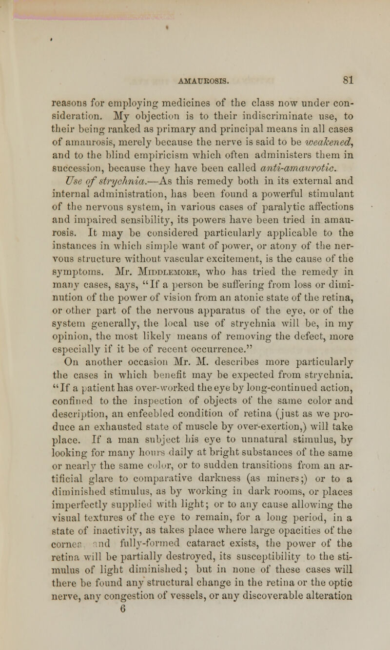 reasons for employing medicines of the class now under con- sideration. My objection is to their indiscriminate use, to their being ranked as primary and principal means in all cases of amaurosis, merely because the nerve is said to be weakened, and to the blind empiricism which often administers them in succession, because they have been called anti-amaurotic. Use of strychnia.—As this remedy both in its external and internal administration, has been found a powerful stimulant of the nervous system, in various cases of paralytic affections and impaired sensibility, its powers have been tried in amau- rosis. It may be considered particularly applicable to the instances in which simple want of power, or atony of the ner- vous structure without vascular excitement, is the cause of the symptoms. Mr. Middlemoke, who has tried the remedy in many cases, says, If a person be suffering from loss or dimi- nution of the power of vision from an atonic state of the retina, or other part of the nervous apparatus of the eye, or of the system generally, the local use of strychnia will be, in my opinion, the most likely means of removing the defect, more especially if it be of recent occurrence. On another occasion Mr. M. describes more particularly the cases in which benefit may be expected from strychnia. If a patient has over-worked the eye by long-continued action, confined to the inspection of objects of the same color and description, an enfeebled condition of retina (just as we pro- duce an exhausted state of muscle by over-exertion,) will take place. If a man subject his eye to unnatural stimulus, by looking for many hours daily at bright substances of the same or nearly the same color, or to sudden transitions from an ar- tificial glare to comparative darkness (as miners;) or to a diminished stimulus, as by working in dark rooms, or places imperfectly supplied with light; or to any cause allowing the visual textures of the eye to remain, for a long period, in a state of inactivity, as takes place where large opacities of the corner find fully-formed cataract exists, the power of the retina will be partially destroyed, its susceptibility to the sti- mulus of light diminished; but in none of these cases will there be found any structural change in the retina or the optic nerve, any congestion of vessels, or any discoverable alteration 6