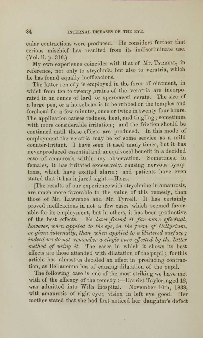 cular contractions -were produced. He considers further that serious mischief has resulted from its indiscriminate use. (Yol. ii. p. 316.) My own experience coincides with that of Mr. Tyrrell, in reference, not only to strychnia, but also to veratria, which he has found equally inefficacious. The latter remedy is employed in the form of ointment, in which from ten to twenty grains of the veratria are incorpo- rated in an ounce of lard or spermaceti cerate. The size of a large pea, or a horsebean is to be rubbed on the temples and forehead for a few minutes, once or twice in twenty-four hours. The application causes redness, heat, and tingling; sometimes with more considerable irritation ; and the friction should be continued until these effects are produced. In this mode of employment the veratria may be of some service as a mild counter-irritant. I have seen it used many times, but it has never produced essential and unequivocal benefit in a decided, case of amaurosis within my observation. Sometimes, in females, it has irritated excessively, causing nervous symp- toms, which have excited alarm; and patients have even stated that it has injured sight.—Hays. [The results of our experience with strychnine in amaurosis, are much more favorable to the value of this remedy, than those of Mr. Lawrence and Mr. Tyrrell. It has certainly proved inefficacious in not a few cases which seemed favor- able for its employment, but in others, it has been productive of the best effects. We have found it far more effectual, however, when applied to the eye, in the form of Collyrium, or given internally, than when applied to a blistered surface / indeed we do not remember a single cure effected by the latter method of using it. The cases in which it shows its best effects are those attended with dilatation of the pupil; for this article has almost as decided an effect in producing contrac- tion, as Belladonna has of causing dilatation of the pupil. The following case is one of the most striking we have met with of the efficacy of the remedy :—Harriet Taylor, aged 12, was admitted into Wills Hospital. November 10th, 1838, with amaurosis of right eye; vision in left eye good. Her mother stated that she had first noticed her daughter's defect