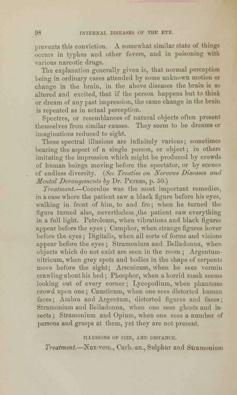 prevents this conviction. A somewhat similar state of things occurs in typhus and other fevers, and in poisoning with various narcotic drugs. The explanation generally given is, that normal perception being in ordinary cases attended by some unknown motion or change in the brain, in the above diseases the brain is so altered and excited, that if the person happens but to think or dream of any past impression, the same change in the brain is repeated as in actual perception. Spectres, or resemblances of natural objects often present themselves from similar causes. They seem to be dreams or imaginations reduced to sight. These spectral illusions are infinitely various; sometimes bearing the aspect of a single person, or object; in others imitating the impression which might be produced by crowds of human beings moving before the spectator, or by scenes of endless diversity. (See Treatise on Nervous Diseases and Mental Derangements by Dr. Peters, p. 50.) Treatment.—Cocculus was the most important remedies, in a case where the patient saw a black figure before his eyes, walking in front of him, to and fro; when he turned the figure turned also, nevertheless .the patient saw everything in a full light. Petroleum, when vibrations and black figures appear before the eyes ; Camphor, when strange figures hover before the eyes; Digitalis, when all sorts of forms and visions appear before the eyes ; Stramonium and Belladonna, when objects which do not exist are seen in the room ; Argentum- nitricum, when grey spots and bodies in the shape of serpents move before the sight; Arsenicum, when he sees vermin crawling about his bed ; Phosphor, when a horrid mask seems looking out of every corner; Lycopodium, when phantoms crowd upon one ; Causticum, when one sees distorted human faces; Ambra and Argentum, distorted figures and faces; Stramonium and Belladonna, when one sees ghosts and in- sects ; Stramonium and Opium, when one sees a number of persons and grasps at them, yet they are not present. ILLUSIONS OF SIZE, AND DISTANCE. Treatment.—Nux-vom., Carb.-an., Sulphur and Stramonium