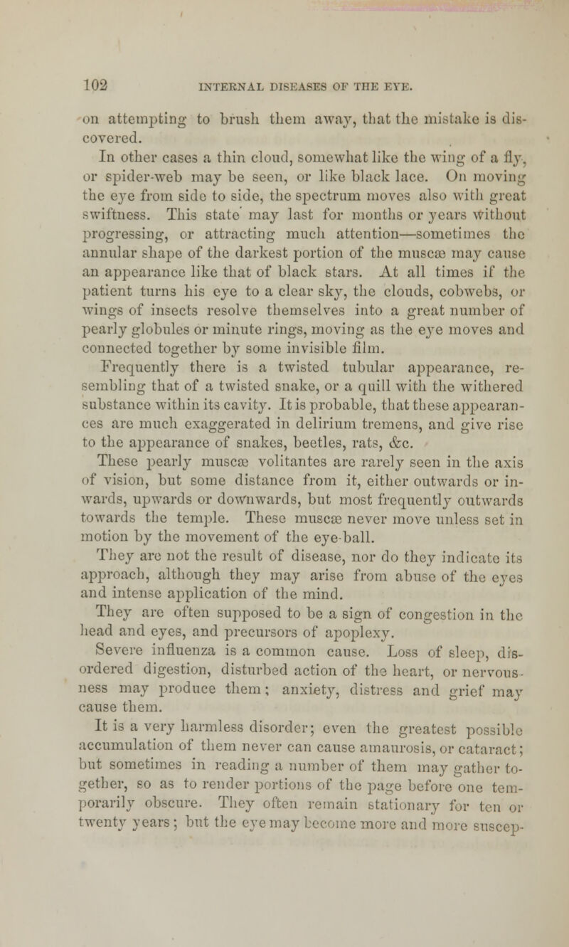 on attempting to brush them away, that the mistake is dis- covered. In other cases a thin cloud, somewhat like the wing of a fly, or spider-web may be seen, or like black lace. On moving the eye from side to side, the spectrum moves also with great swiftness. This state may last for months or years without progressing, or attracting much attention—sometimes the annular shape of the darkest portion of the muscas may cause an appearance like that of black stars. At all times if the patient turns his eye to a clear sky, the clouds, cobwebs, or wings of insects resolve themselves into a great number of pearly globules or minute rings, moving as the eye moves and connected together by some invisible film. Frequently there is a twisted tubular appearance, re- sembling that of a twisted snake, or a quill with the withered substance within its cavity. It is probable, that these appearan- ces are much exaggerated in delirium tremens, and give rise to the appearance of snakes, beetles, rats, &c. These pearly muscos volitantes are rarely seen in the axis of vision, but some distance from it, either outwards or in- wards, upwards or downwards, but most frequently outwards towards the temple. These musca? never move unless set in motion by the movement of the eyeball. They are not the result of disease, nor do they indicate its approach, although they may arise from abuse of the eyes and intense application of the mind. They are often supposed to be a sign of congestion in the head and eyes, and precursors of apoplexy. Severe influenza is a common cause. Loss of sleep, dis- ordered digestion, disturbed action of the heart, or nervous- ness may produce them; anxiety, distress and grief may cause them. It is a very harmless disorder; even the greatest poe accumulation of them never can cause amaurosis, or cataract; but sometimes in reading a number of them may gather to- gether, so as to render portions of the page before one tem- porarily obscure. They often remain stationary for ten or twenty years ; but the eve may become more and more suscep-