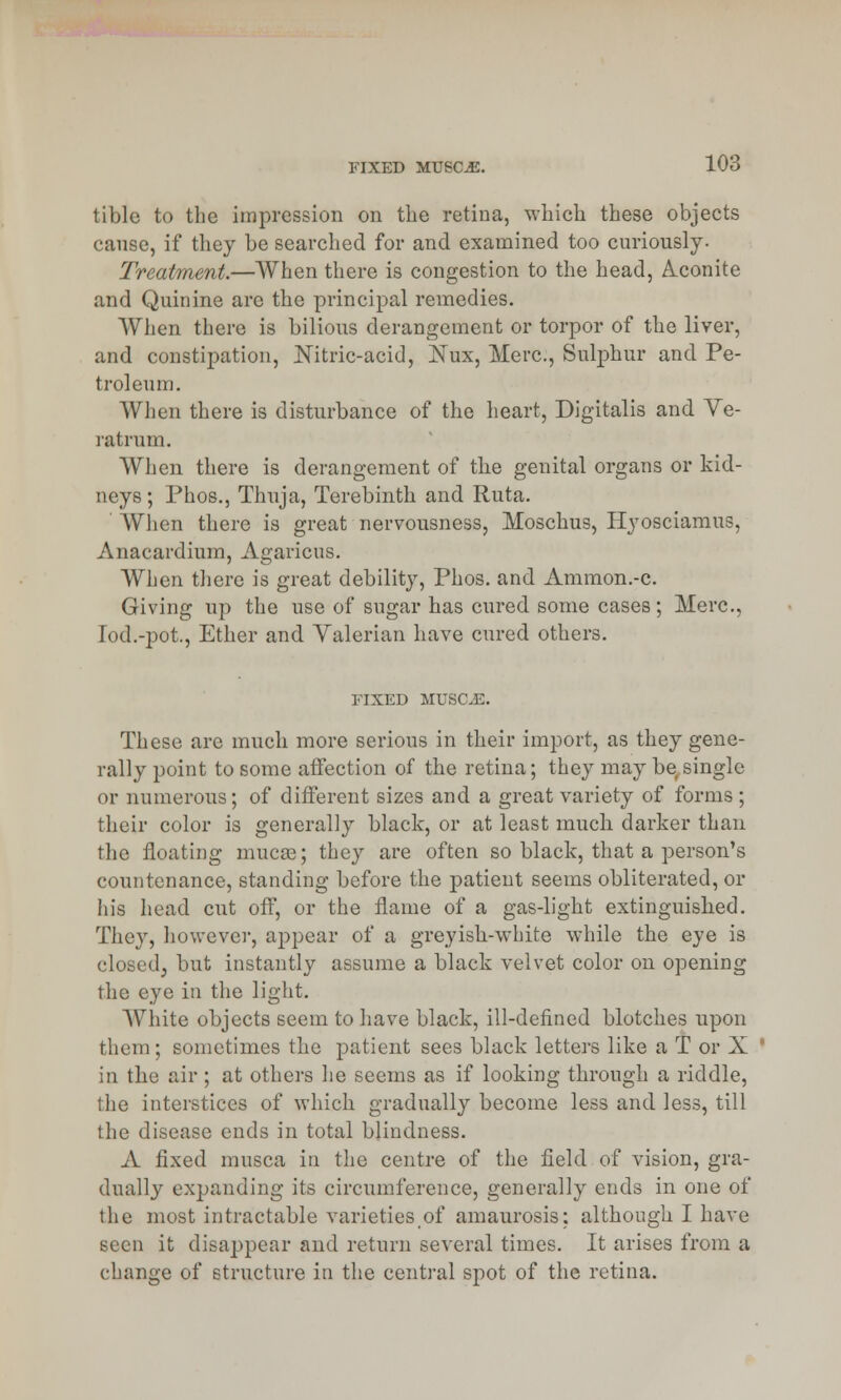 tible to the impression on the retina, which these objects cause, if they be searched for and examined too curiously- Treatment.—When there is congestion to the head, Aconite and Quinine are the principal remedies. When there is bilious derangement or torpor of the liver, and constipation, Nitric-acid, Nux, Merc, Sulphur and Pe- troleum. When there is disturbance of the heart, Digitalis and Ve- ratrum. When there is derangement of the genital organs or kid- neys; Phos., Thuja, Terebinth and Ruta. When there is great nervousness, Moschus, Hyosciamus, Anacardium, Agaricus. When there is great debility, Phos. and Ammon.-c. Giving up the use of sugar has cured some cases; Merc, Iod.-pot., Ether and Yalerian have cured others. FIXED MUSCE. These are much more serious in their import, as they gene- rally point to some affection of the retina; they may be single or numerous; of different sizes and a great variety of forms ; their color is generally black, or at least much darker than flic floating mucse; they are often so black, that a person's countenance, standing before the patient seems obliterated, or his head cut off, or the flame of a gas-light extinguished. They, however, appear of a greyish-white while the eye is closed, but instantly assume a black velvet color on opening the eye in the light. White objects seem to have black, ill-defined blotches upon them; sometimes the patient sees black letters like a T or X in the air ; at others he seems as if looking through a riddle, the interstices of which gradually become less and less, till the disease ends in total blindness. A fixed musca in the centre of the field of vision, gra- dually expanding its circumference, generally ends in one of the most intractable varieties of amaurosis; although I have seen it disappear and return several times. It arises from a change of structure in the central spot of the retina.