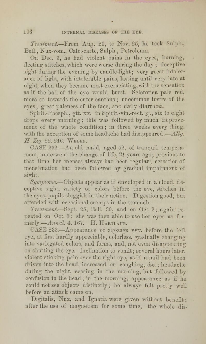 Treatment.—From Aug. 21, to Nov. 25, ho took Sulph., Bell., ETux-vom., Calc.-carb., Sulph., Petroleum. On Dec. 3, he had violent pains in the eyes, burning, fleeting stitches, which were worse during the day ; deceptive sight during the evening by candle-light; very great Intoler- ance of light, with intolerable pains, lasting until very late at night, when they became most excruciating, with the sensation as if the ball of the eye would burst. Sclerotica pale red, more so towards the outer canthus ; uncommon lustre of the eyes ; great paleness of the face, and daily diarrhaja. Spirit.-Phosph., gtt. xx. in Spirit.-vin.-rect. 3j'., six to eight drops every morning ; this was followed by much improve- ment of the whole condition; in three weeks everything, with the exception of some headache had disappeared.—Allg. II. Ztg. 22.246. Webi CASE 232.—An old maid, aged 53, of tranquil tempera- ment, underwent the change of life, 2-£ years ago; previous to that time her menses always had been regular; cessation of menstruation had been followed by gradual impairment of sight. Symptoms.—Objects appear as if enveloped in a cloud, de- ceptive sight, variety of colors before the eye, stitches in the e}'es, pupils sluggish in their action. Digestion good, but attended with occasional cramps in the stomach. ut.—Sept. 25, Bell. 30, and on Oct. 2; again re- peated on Oct. 9 ; she was then able to use her eyes as for- merly.—Annal. 4. 167. II. ITartlaub. CASE 233.—Appearance of zig-zags vvv. before the left eye, at first hardly appreciable, colorless, gradually changing into variegated colors, and forms, and, not even disappearing on shutting the eye. Inclination to vomit; several hours later, violent sticking pain over the right eye, as if a nail had been driven into the head, increased on coughing, &c.; headache during the night, ceasing in the morning, but followed by confusion in the head ; in the morning, appearance as if he could not see objects distinctly; he always felt pretty well before an attack came on. Digitalis, Nux, and Ignatia were given Avithout benefit; after the use of magnetism for some time, the whole dis-