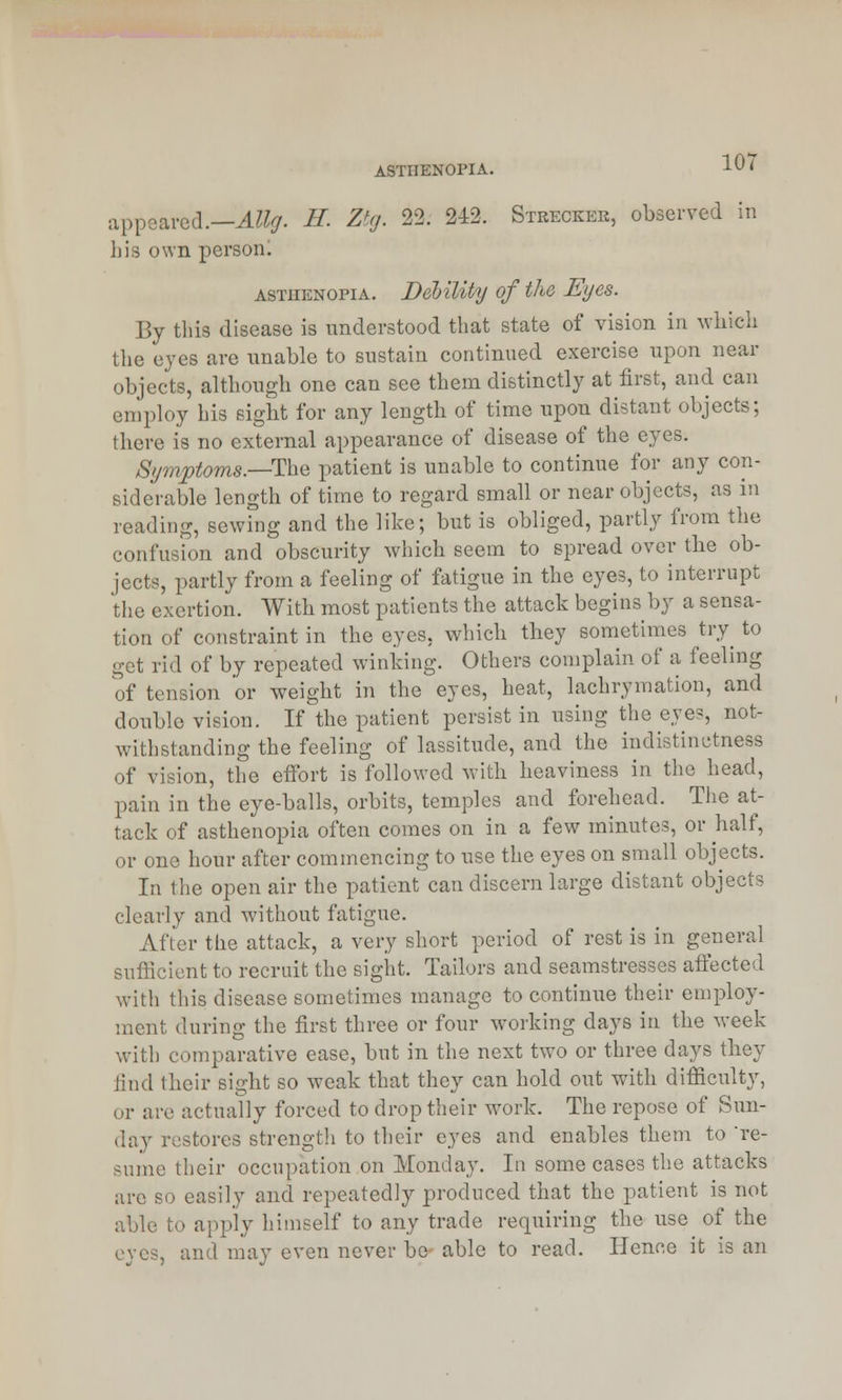 ASTHENOPIA. appeared.—AUg. H. Ztg. 22. 242, Strecker, observed in his own person. asthenopia. Debility of the Eyes. By this disease is understood that state of vision in which the eyes are unable to sustain continued exercise upon near objects, although one can see them distinctly at first, and can employ his sight for any length of time upon distant objects; (here is no external appearance of disease of the eyes. Symptoms.—The patient is unable to continue for any con- siderable length of time to regard small or near objects, as in reading, sewing and the like; but is obliged, partly from the confusion and obscurity which seem to spread over the ob- jects, partly from a feeling of fatigue in the eyes, to interrupt the exertion. With most patients the attack begins by a sensa- tion of constraint in the eyes, which they sometimes try to get rid of by repeated winking. Others complain of a feeling of tension or weight in the eyes, heat, lachrymation, and double vision. If the patient persist in using the eyes, not- withstanding the feeling of lassitude, and the indistinctness of vision, the effort is followed with heaviness in the head, pain in the eye-balls, orbits, temples and forehead. The at- tack of asthenopia often comes on in a few minutes, or half, or one hour after commencing to use the eyes on small objects. In the open air the patient can discern large distant objects clearly and without fatigue. After the attack, a very short period of rest is in general sufficient to recruit the sight. Tailors and seamstresses affected with this disease sometimes manage to continue their employ- ment during the first three or four working days in the week with comparative ease, but in the next two or three days they find their sight so weak that they can hold out with difficulty, or are actually forced to drop their work. The repose of Sun- day restores strength to their eyes and enables them to 're- sume their occupation on Monday. In some cases the attacks arc so easily and repeatedly produced that the patient is not able to apply himself to any trade requiring the use of the eyes, and may even never be able to read. Hence it is an