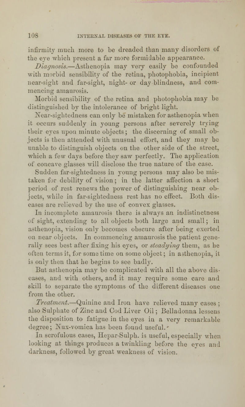 infirmity much more to bo dreaded than many disorders of the eye which present a far more formidable appearance. Diagnosis.—Asthenopia may very easily be confounded with morbid sensibility of the retina, photophobia, incipient near-sight and far-sight, night- or day blindness, and com- mencing amaurosis. Morbid sensibility of the retina and photophobia may be distinguished by the intolerance of bright light. Near-sightedness can only be mistaken for asthenopia when it occurs suddenly in young persons after severely trying their eyes upon minute objects; the discerning of small ob- jects is then attended with unusual effort, and they may be unable to distinguish objects on the other side of the street, which a few days before they saw perfectly. The application of concave glasses will disclose the true nature of the case. Sudden far-sightedness in young persons may also be mis- taken for debility of vision ; in the latter affection a short period of rest renews the power of distinguishing near ob- jects, while in far-sightedness rest has no effect. Both dis- eases are relieved by the use of convex glasses. In incomplete amaurosis there is always an indistinctness of sight, extending to all objects both large and small; in asthenopia, vision only becomes obscure after being exerted on near objects. In commencing amaurosis the patient gene- rally sees best after fixing his eyes, or steadying them, as he often terms it, for sometime on some object; in asthenopia, it is only then that he begins to see badly. But asthenopia may be complicated with all the above dis- eases, and with others, and it may require some care and skill to separate the symptoms of the different diseases one from the other. Treatment.—Quinine and Iron have relieved many cases ; also Sulphate of Zinc and Cod Liver Oil; Belladonna lessen.-, the disposition to fatigue in the eyes in a very remarkable degree; Xux-vomica has been found useful.' In scrofulous cases, Hepar-Sulph. is useful, especially when looking at things produces a twinkling before the eves and darkness, followed by great weakness of vision.