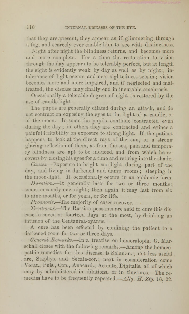 that they aro present, they appear as if glimmering through a i'otz, and scarcely ever enable him to see with distil)etc Night alter night the blindness returns, and becomes more and more complete. For a time the restoration to vision through the day appears to be tolerably perfect, but at length the sight is evidently weak by day as well as by night; in- tolerance of light occurs, and near-sightedness sets in ; vision becomes more and more impaired, and if neglected and mal- treated, the disease may finally end in incurable amaurosis. Occasionally a tolerable degree of sight is restored by the use of candle-light. The pupils are generally dilated during an attack, and do not contract on exposing the eyes to the light of a candle, or of the moon. In some the pupils continue contracted even during the day; in others they are contracted and evince a painful irritability on exposure to strong light. If the patient happens to look at the direct rays of the sun, or a strong glaring reflection of them, as from the sea, pain and tempora- ry blindness are apt to be induced, and from which he re- covers by closinghis eyes for a time and retiring into the shade. Causes.—Exposure to bright sun-light during part of the day, and living in darkened and damp rooms; sleeping in the moon-light. It occasionally occurs in an epidemic form. Duration.—It generally lasts for two or three months ; sometimes only one night; then again it may last from six to nine months, or for years, or for life. Prognosis.—The majority of cases recover. Treatment.—The Russian peasants are said to cure this dis- ease in seven or fourteen days at the most, by drinking an infusion of the Centaurea-cyanus. A cure has been effected by confining the patient to a darkened room for two or three davs. General Bemarks.—In a treatise on hemeralopia, G. Mar- schall closes with the following remarks.—Among the homeo- pathic remedies for this disease, is Solan.-n.; not less useful are, Staphys. and Secale-cor.; next in consideration come Verat., Puis., Con., Anacard., Aconite, Digitalis, all of which may by administered in dilutions, or in tinctures. The re- medies have to be frequently repeated.—Allg. II. Ztg. 10, 22.