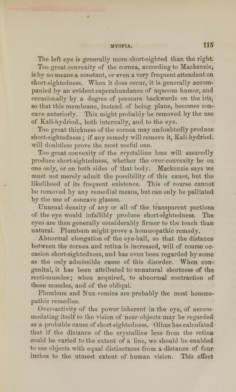 The left eye is generally more short-sighted than the right. Too great convexity of the cornea, according to Mackenzie, is by no means a constant, or even a very frequent attendant on short-sightedness. When it does occur, it is generally accom- panied by an evident superabundance of aqueous humor, and occasionally by a degree of pressure backwards on the iris, so that this membrane, instead of being plane, becomes con- cave anteriorly. This might probably be removed by the use of Kali-hydriod., both internally, and to the eye. Too great thickness of the cornea may undoubtedly produce short-sightedness ; if any remedy will remove it, Kali-hydriod. will doubtless prove the most useful one. Too great convexity of the crystalline lens will assuredly produce short-sightedness, whether the over-convexity be on one only, or on both sides of that body. Mackenzie says we must not merely admit the possibility of this cause, but the likelihood of its frequent existence. This of course cannot be removed by any remedial means, but can only be palliated by the use of concave glasses. Unusual density of any or all of the transparent portions of the eye would infallibly produce short-sightedness. The eyes are then generally considerably firmer to the touch than natural. Plumbum might prove a homoeopathic remedy. Abnormal elongation of the eye-ball, so that the distance between the cornea and retina is increased, will of course oc- casion short-sightedness, and has even been regarded by some as the only admissible cause of this disorder. When con- genital, it has been attributed to unnatural shortness of the recti-muscles; when acquired, to abnormal contraction of these muscles, and of the obliqui. Plumbum and JSIux-vomica are probably the most homoeo- pathic remedies. Over-activity of the power inherent in the eye, of accom- modating itself to the vision of near objects may be regarded as a probable cause of short-sightedness. Olbus has calculated that if the distance of the crystalline lens from the retina could be varied to the extent of a line, we should be enabled to see objects writh equal distinctness from a distance of four inches to the utmost extent of human vision. This effect