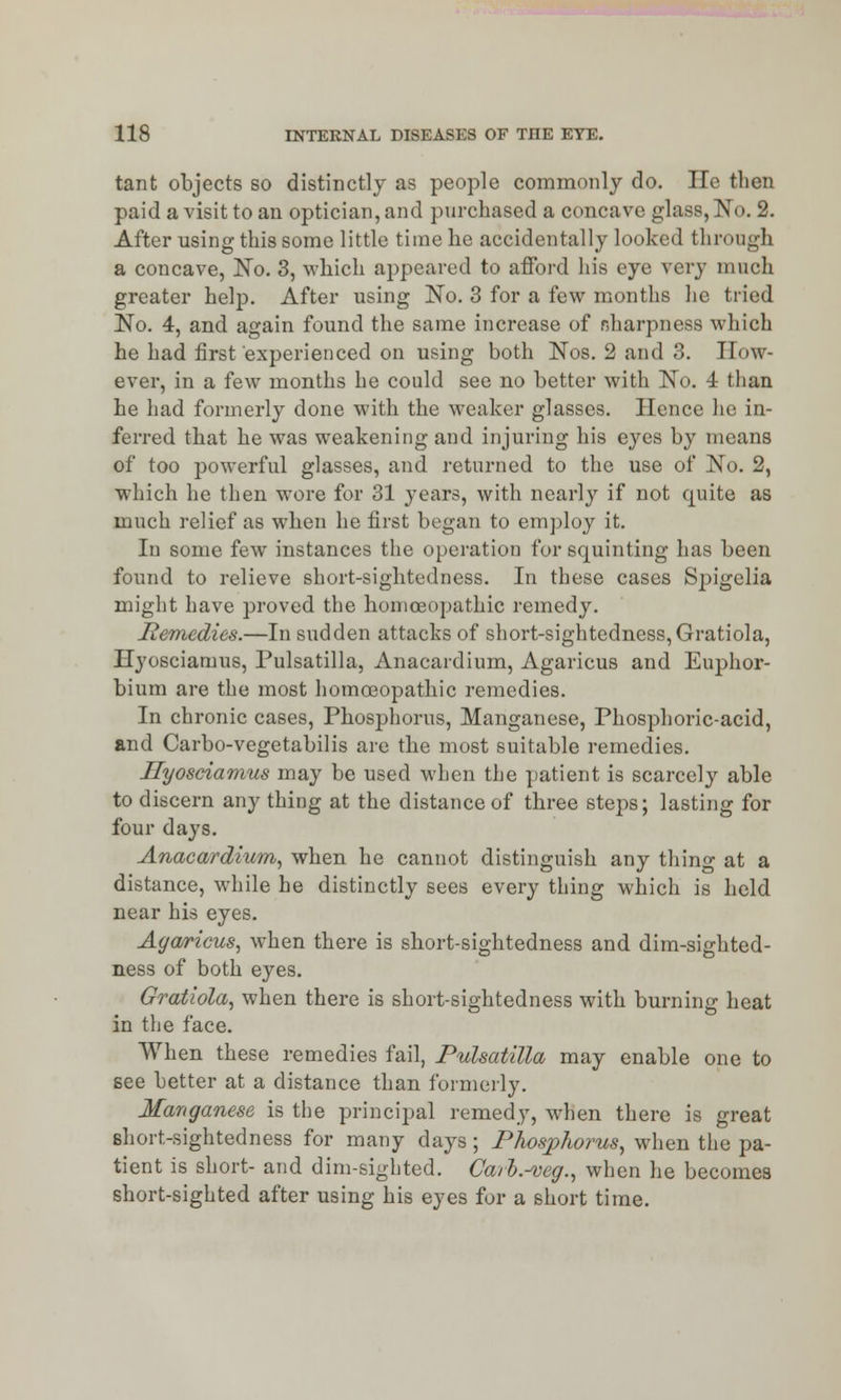 tant objects so distinctly as people commonly do. He then paid a visit to an optician, and purchased a concave glass, No. 2. After using this some little time he accidentally looked through a concave, No. 3, which appeared to afford his eye very much greater help. After using No. 3 for a few months he tried No. 4, and again found the same increase of r.harpness which he had first experienced on using both Nos. 2 and 3. How- ever, in a few months he could see no better with No. 4 than he had formerly done with the weaker glasses. Hence he in- ferred that he was weakening and injuring his eyes by means of too powerful glasses, and returned to the use of No. 2, which he then wore for 31 years, with nearly if not quite as much relief as when he first began to employ it. In some few instances the operation for squinting has been found to relieve short-sightedness. In these cases Spigelia might have proved the homoeopathic remedy. Remedies.—In sudden attacks of short-sightedness, Gratiola, Ilyosciamus, Pulsatilla, Anacardium, Agaricus and Euphor- bium are the most homoeopathic remedies. In chronic cases, Phosphorus, Manganese, Phosphoric-acid, and Carbo-vegetabilis are the most suitable remedies. Ilyosciamus may be used when the patient is scarcely able to discern any thing at the distance of three steps; lasting for four days. Anacardium, when he cannot distinguish any thing at a distance, while he distinctly sees every thing which is held near his eyes. Agaricus, when there is short-sightedness and dim-sighted- ness of both eyes. Gratiola, when there is short-sightedness with burning heat in the face. When these remedies fail, Pulsatilla may enable one to see better at a distance than formerly. Manganese is the principal remedy, when there is great short-sightedness for many days; Phosphorus, when the pa- tient is short- and dim-sighted. Caih.^veg., when he becomes short-sighted after using his eyes for a short time.