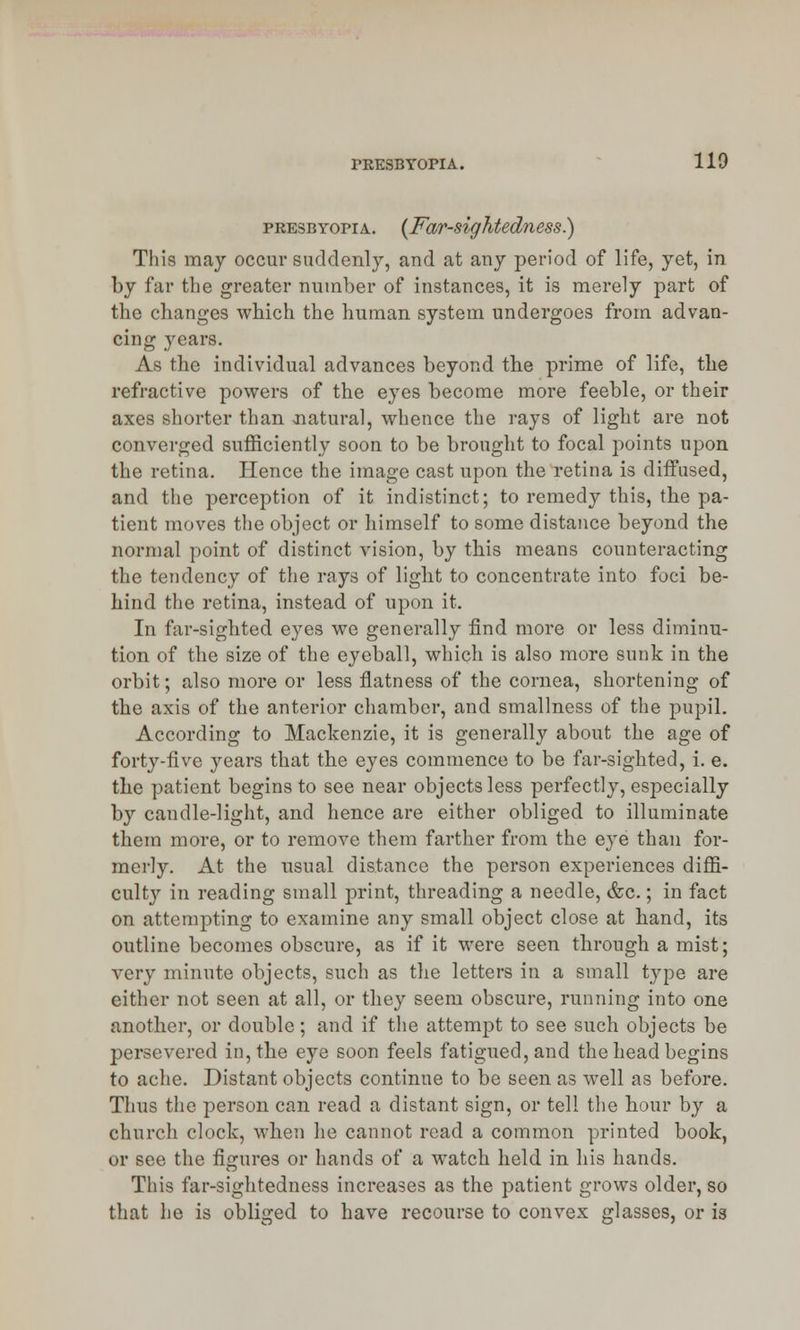 presbyopia. {Far-sightedness.) This may occur suddenly, and at any period of life, yet, in by far the greater number of instances, it is merely part of the changes which the human system undergoes from advan- cing years. As the individual advances beyond the prime of life, the refractive powers of the eyes become more feeble, or their axes shorter than natural, whence the rays of light are not converged sufficiently soon to be brought to focal points upon the retina. Hence the image cast upon the retina is diffused, and the perception of it indistinct; to remedy this, the pa- tient moves the object or himself to some distance beyond the normal point of distinct vision, by this means counteracting the tendency of the rays of light to concentrate into foci be- hind the retina, instead of upon it. In far-sighted eyes we generally find more or less diminu- tion of the size of the eyeball, which is also more sunk in the orbit; also more or less flatness of the cornea, shortening of the axis of the anterior chamber, and smallness of the pupil. According to Mackenzie, it is generally about the age of forty-five years that the eyes commence to be far-sighted, i. e. the patient begins to see near objects less perfectly, especially by candle-light, and hence are either obliged to illuminate them more, or to remove them farther from the eye than for- merly. At the usual distance the person experiences diffi- cult}'' in reading small print, threading a needle, &c.; in fact on attempting to examine any small object close at hand, its outline becomes obscure, as if it were seen through a mist; very minute objects, such as the letters in a small type are either not seen at all, or they seem obscure, running into one another, or double; and if the attempt to see such objects be persevered in, the eye soon feels fatigued, and the head begins to ache. Distant objects continue to be seen as well as before. Thus the person can read a distant sign, or tell the hour by a church clock, when he cannot read a common printed book, or see the figures or hands of a watch held in his hands. This far-sightedness increases as the patient grows older, so that he is obliged to have recourse to convex glasses, or is