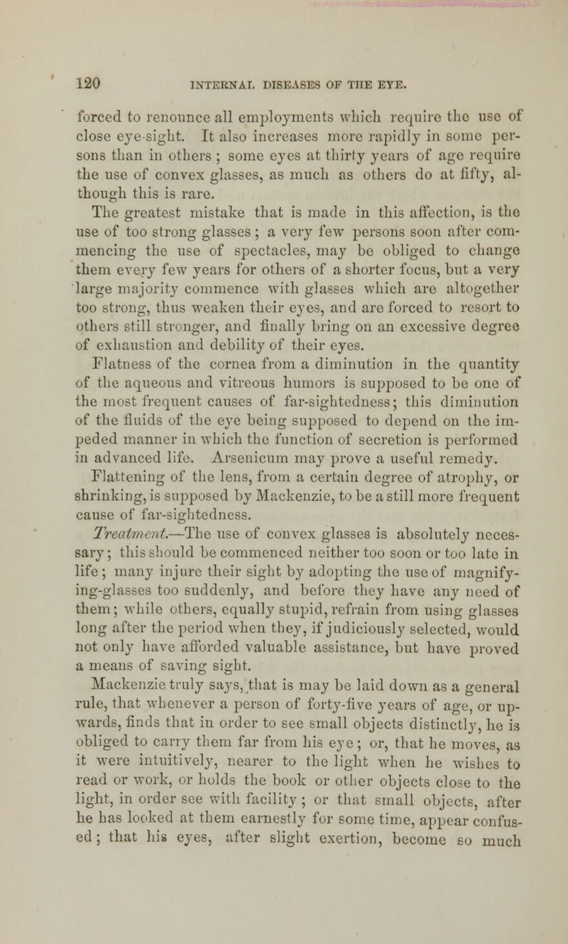 forced to renounce all employments which require the use of close eye-sight. It also increases more rapidly in some per- sons than in others ; some eyes at thirty years of age require the use of convex glasses, as much as others do at fifty, al- though this is rare. The greatest mistake that is made in this affection, is the use of too strong glasses ; a very few persons soon after com- mencing the use of spectacles, may be obliged to change them every few years for others of a shorter focus, but a very large majority commence with glasses which are altogether too strong, thus weaken their eyes, and are forced to resort to others still stronger, and finally bring on an excessive degree of exhaustion and debility of their eyes. Flatness of the cornea from a diminution in the quantity of the aqueous and vitreous humors is supposed to be one of the most frequent causes of far-sightedness; this diminution of the fluids of the eye being supposed to depend on the im- peded manner in which the function of secretion is performed in advanced life. Arsenicum may prove a useful remedy. Flattening of the lens, from a certain degree of atrophy, or shrinking, is supposed by Mackenzie, to be a still more frequent cause of far-sightedness. Treatment.—The use of convex glasses is absolutely neces- sary; this should be commenced neither too soon or too late in life ; many injure their sight by adopting the use of magnify- ing-glasses too suddenly, and before they have any need of them; while others, equally stupid, refrain from using glasses long after the period when they, if judiciously selected, would not only have afforded valuable assistance, but have proved a means of saving sight. Mackenzie truly says, that is may be laid down as a general rule, that whenever a person of forty-five years of age, or up- wards, finds that in order to see small objects distinctly, he is obliged to carry them far from his eye; or, that he moves, as it were intuitively, nearer to the light when he wishes to read or work, or holds the book or other objects close to the light, in order see with facility ; or that small objects, after he has looked at them earnestly for some time, appear confus- ed ; that his eyes, after slight exertion, become so much