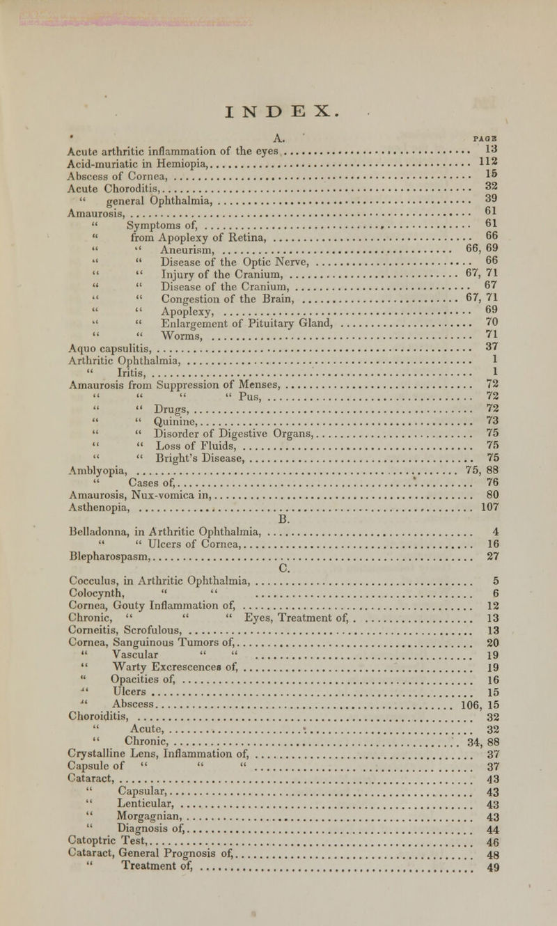• A. PAOB Acute arthritic inflammation of the eyes 13 Acid-muriatic in Hemiopia, 112 Abscess of Cornea, 1 Acute Choroditis, 32  general Ophthalmia, 39 Amaurosis, 61  Symptoms of, 61  from Apoplexy of Retina 66   Aneurism, 66, 69   Disease of the Optic Nerve, 66  Injury of the Cranium, 67, 71   Disease of the Cranium, 67   Congestion of the Brain, 67, 71   Apoplexy, 69   Enlargement of Pituitary Gland, 70   Worms, 71 A quo capsulitis, 37 Arthritic Ophthalmia, 1  Iritis, 1 Amaurosis from Suppression of Menses, 72 Pus, 72  Drugs, 72   Quinine, 73   Disorder of Digestive Organs, 75   Loss of Fluids, 75   Bright's Disease, 75 Amblyopia, 75, 88  Cases of, '. 76 Amaurosis, Nux-vomica in, 80 Asthenopia, 107 B. Belladonna, in Arthritic Ophthalmia, 4   Ulcers of Cornea, 16 Blepharospasm, 27 C. Cocculus, in Arthritic Ophthalmia, 5 Colocynth,   6 Cornea, Gouty Inflammation of, 12 Chronic,    Eyes, Treatment of, 13 Corneitis, Scrofulous, 13 Cornea, Sanguinous Tumors of, 20  Vascular   19  Warty Excrescences of, 19  Opacities of, 16 li Ulcers 15  Abscess 106, 15 Choroiditis, 32  Acute, ; 32  Chronic, 34, 88 Crystalline Lens, Inflammation of, 37 Capsule of    37 Cataract, 43  Capsular, 43  Lenticular, 43  Morgagnian, 43  Diagnosis of, 44 Catoptric Test, 46 Cataract, General Prognosis of, 48  Treatment of, 49