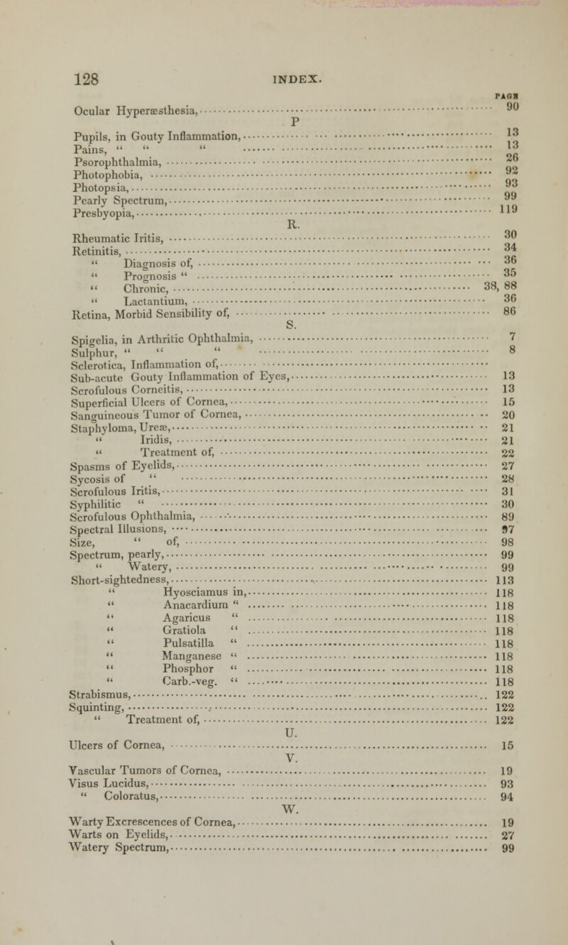 PAOl Ocular HyperiEsthesia, P Pupils, in Gouty Inflammation, Pains,    ™ Psorophthalmia, Photophobia, ®* Photopsia, ™ Pearly Spectrum, 9a Presbyopia, l *J R. Rheumatic Iritis, 3 R ctinitis, a*  Diagnosis of, •'  Prognosis 35  Chronic, 38, 88  Lactantium, 36 Retina, Morbid Sensibility of, 86 S. Spigelia, in Arthritic Ophthalmia, 7 Sulphur,   8 Sclerotica, Inflammation of, Sub-acute Gouty Inflammation of Eyes, 13 Scrofulous Corncitis, 13 Superficial Ulcers of Cornea, 15 Sanguineous Tumor of Cornea, 20 Staphyloma, Ureoe, 21 Iridis, 21  Treatment of, 22 Spasms of Eyelids, 27 Sycosis of  28 Scrofulous Iritis, 31 Syphilitic  30 Scrofulous Ophthalmia, 89 Spectral Illusions, •••• ••• 97 Size,  of, 98 Spectrum, pearly, 99  Watery, •••• 99 Short-sightedness, 113  Hyosciamus in, 118  Anacardium  118  Agaricus  118  Gratiola  118  Pulsatilla  118  Manganese  118  Phosphor  118  Carb.-veg.  118 Strabismus, 122 Squinting, 122  Treatment of, 122 U. Ulcers of Cornea, 15 V. Vascular Tumors of Cornea, 19 Visus Lucidus, 93  Coloratus, 94 W. Warty Excrescences of Cornea, 19 Warts on Eyelids, • 27 Watery Spectrum, 99