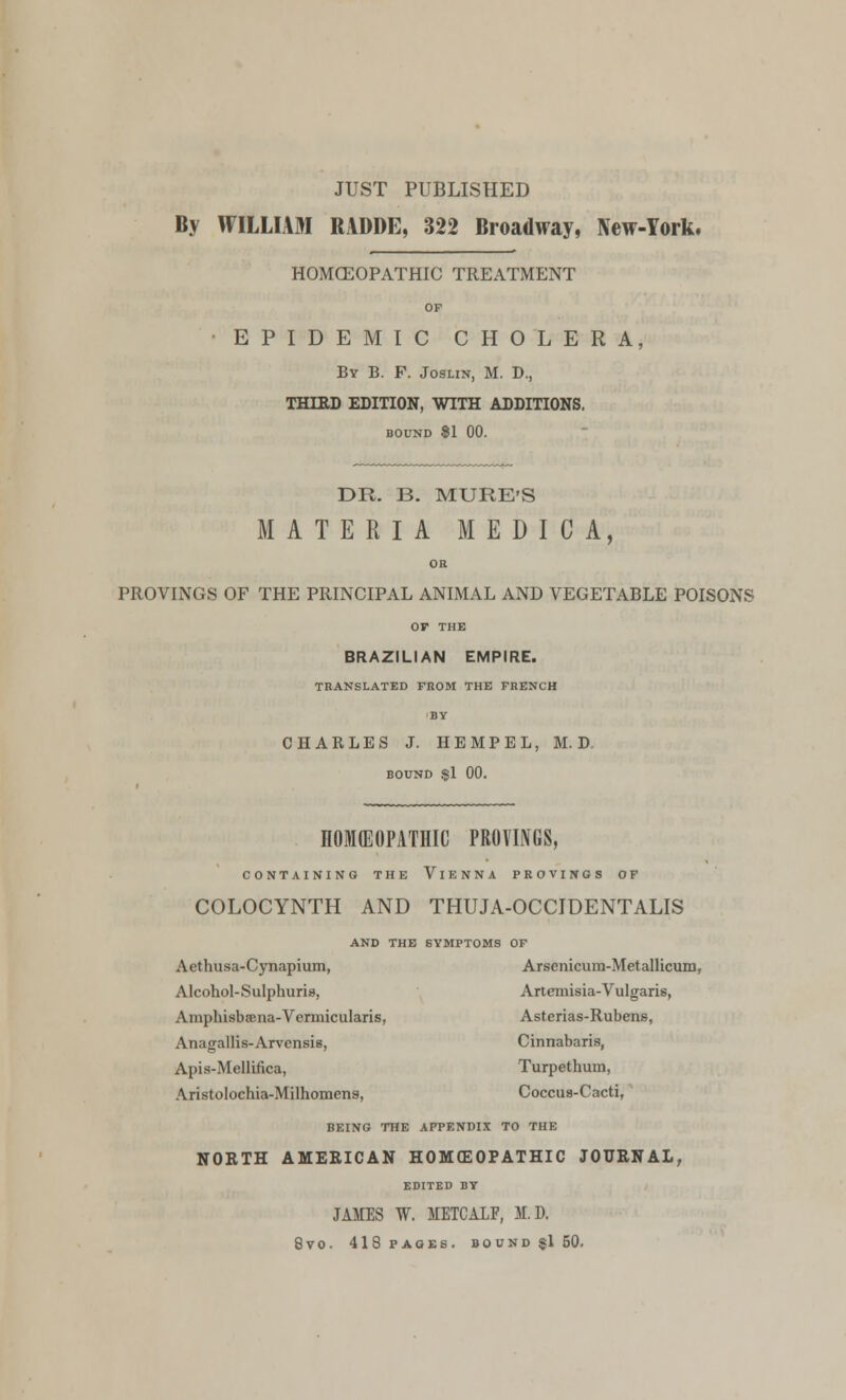 JUST PUBLISHED By WILLIAM RADDE, 322 Broadway, New-York. HOMOEOPATHIC TREATMENT OF EPIDEMIC CHOLERA, By B. F. Joslin, M. D., THIED EDITION, WITH ADDITIONS. BOUND 81 00. DR. B. MURE'S MATERIA MEDICA, OR PROVINGS OF THE PRINCIPAL ANIMAL AND VEGETABLE POISONS or THE BRAZILIAN EMPIRE. TRANSLATED FROM THE FRENCH BY CHARLES J. HEMPEL, M. D. BOUND $1 00. HOMEOPATHIC PROVINGS, CONTAINING THE VlENNA PROVINGS OF COLOCYNTH AND THUJA-OCCIDENTALIS AND THE SYMPTOMS OF Aethusa-Cynapium, Arscnicum-Metallicum, Alcohol-Sulphuris, Artemisia-Vulgaris, AmphisbfEna-Vermicularis, Asterias-Rubens, Anagallis-Arvensis, Cinnabaris, Apis-Mellifica, Turpethum, Aristolochia-Milhomens, Coccus-Cacti, BEING THE APPENDIX TO THE NORTH AMERICAN HOMOEOPATHIC JOURNAL, EDITED BY JAMES W. JIETCA1F, II. D. 8V0. 418 PAGES. BOUND $150.