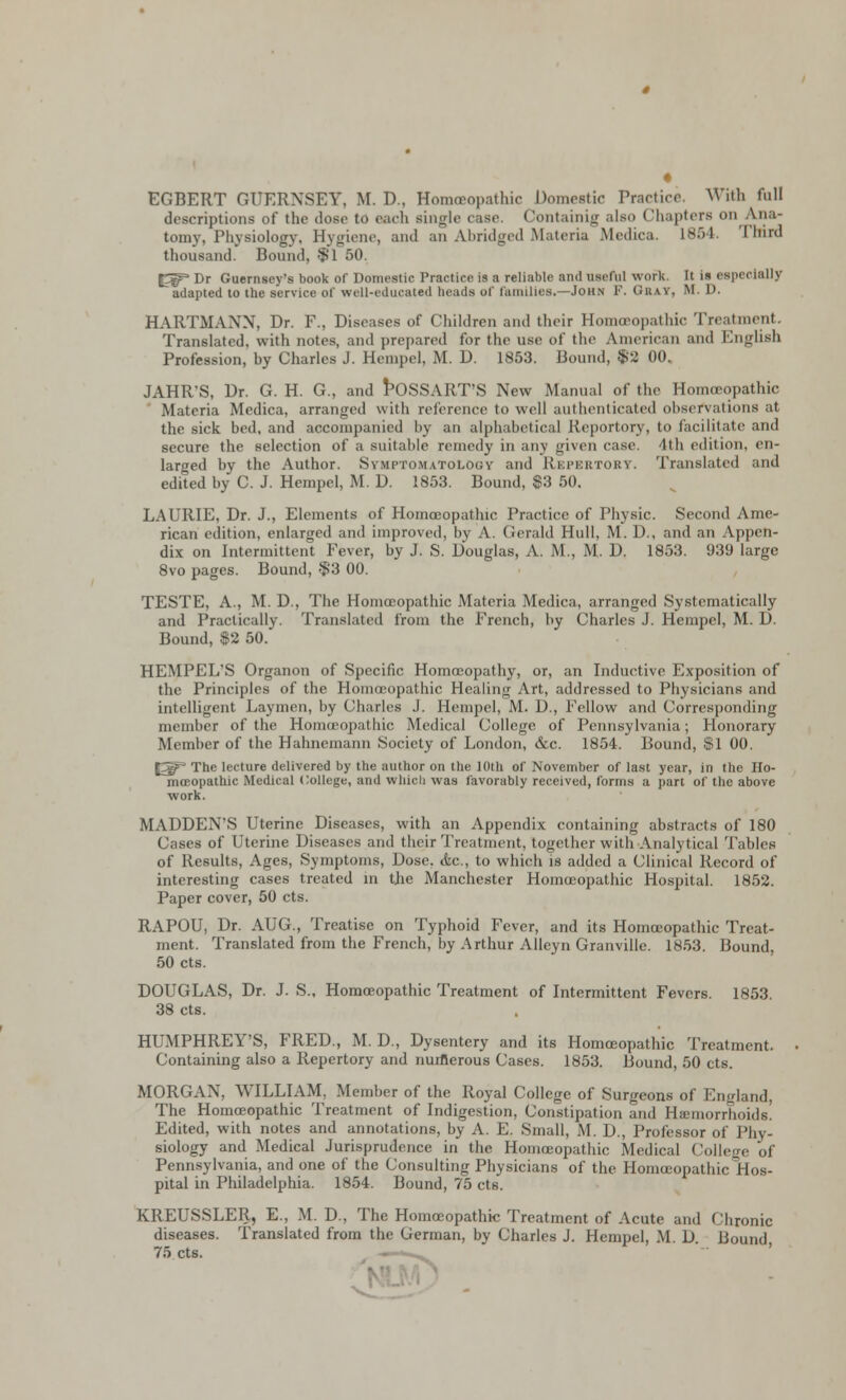 « EGBERT GUERNSEY, M. D., Homoeopathic Domestic Practice. With rail descriptions of the dose to each single case, Containig also Chapters on Ana- tomy, Physiology, Hygiene, and an Abridged Materia Medica. L854. Tmrd thousand. Bound, $1 50. f^ Dr Guernsey's book of Domestic Practice is a reliable and useful work. It is especially adapted to the service of well-educated beads of families.—John F. Gray, M. D. HARTMANN, Dr. F., Diseases of Children and their Homoeopathic Treatment. Translated, with notes, and prepared for the use of the American and English Profession, by Charles J. Hempel, M. D. 1853. Bound, $2 00. JAHR'S, Dr. G. H. G., and POSSART'S New Manual of the Homoeopathic Materia Medica, arranged with reference to well authenticated observations at the sick bed, and accompanied by an alphabetical Reportory, to facilitate and secure the selection of a suitable remedy in any given case lt!i edition, en- larged by the Author. Symptomatology and Repertory. Translated and edited by C. J. Hempel, M. D. 1853. Bound, $3 50. LAURIE, Dr. J., Elements of Homoeopathic Practice of Physic. Second Ame- rican edition, enlarged and improved, by A. Gerald Hull, M. D., and an Appen- dix on Intermittent Fever, by J. S. Douglas, A. M., M. D. 1853. 939 large 8vo pages. Bound, $3 00. TESTE, A., M. D., The Homoeopathic Materia Medica, arranged Systematically and Practically. Translated from the French, by Charles J. Hempel, M. D. Bound, $2 50. HEMPEL'S Organon of Specific Homoeopathy, or, an Inductive Exposition of the Principles of the Homoeopathic Healing Art, addressed to Physicians and intelligent Laymen, by Charles J. Hempel, M. D., Fellow and Corresponding member of the Homoeopathic Medical College of Pennsylvania; Honorary Member of the Hahnemann Society of London, &c. 1854. Bound, $1 00. [3P The lecture delivered by the author on the 10th of November of last year, in the Ho- meopathic Medical College, and which was favorably received, forms a part of the above work. MADDEN'S Uterine Diseases, with an Appendix containing abstracts of 180 Cases of Uterine Diseases and their Treatment, together with Analytical Tables of Results, Ages, Symptoms, Dose. &c, to which is added a Clinical Record of interesting cases treated in the Manchester Homoeopathic Hospital. 1852. Paper cover, 50 cts. RAPOU, Dr. AUG., Treatise on Typhoid Fever, and its Homoeopathic Treat- ment. Translated from the French, by Arthur Alleyn Granville. 1853. Bound, 50 cts. DOUGLAS, Dr. J. S., Homoeopathic Treatment of Intermittent Fevers. 1853. 38 cts. HUMPHREY'S, FRED., M. D., Dysentery and its Homoeopathic Treatment. Containing also a Repertory and numerous Cases. 1853. Bound, 50 cts. MORGAN. WILLIAM. Member of the Royal College of Surgeons of England, The Homoeopathic Treatment of Indigestion, Constipation and Haemorrhoids! Edited, with notes and annotations, by A E. Small, M. D., Professor of Phy- siology and Medical Jurisprudence in the Homoeopathic Medical Coilco,. 0f Pennsylvania, and one of the Consulting Physicians of the Homoeopathic Hos- pital in Philadelphia. 1854. Bound, 75 cts. KREUSSLER, E., M. D., The Homoeopathic Treatment of Acute and Chronic diseases. Translated from the German, by Charles J. Hempel, M D Bound 75 cts.