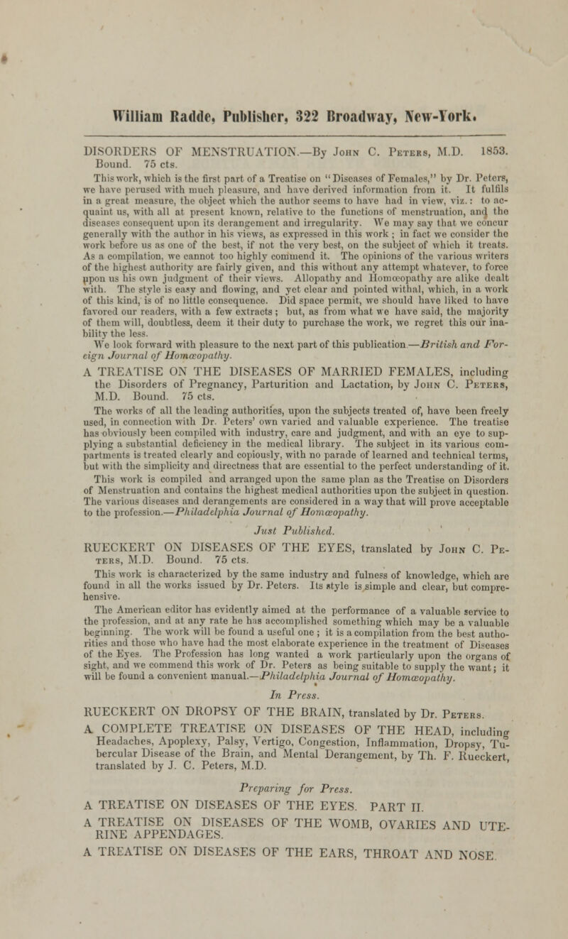 DISORDERS OF MENSTRUATION.—By John C. Peters, M.D. 1853. Bound. 75 cts. This work, which is the first part of a Treatise on Diseases of Females, by I>r. Peters, we have perused with much pleasure, and have derived information from it. It fulfils in a great measure, the object which the author seems to have had in virw. viz.: to ac- quaint us, with all at present known, relative to the functions of menstruation, and the i|iient upon its derangement and irregularity. We may say thai we concur generally with the author in his views, as expressed in this work ; in fact we consider the work before us as one of the best, if not the very best, on the subject of which it treats. As :i compilation, wc cannot too highly commend it. The opinions of the various writers of the highest authority are fairly given, and this without any attempt whatever, to force ppon us his own judgment of their views. Allopathy and Homoeopathy are alike dealt with. The style is easy and flowing, and yet clear and pointed withal, which, in a work of this kind, is of no little consequence. Did space permit, we should have liked to have favored our readers, with a few extracts ; but, as from what we have said, the majority of them will, doubtless, deem it their duty to purchase tho work, wo regret this our ina- bility thi We look forward with pleasure to tho next part of this publication—British and For- eign Journal of Homoeopathy. A TREATISE ON THE DISEASES OF MARRIED FEMALES, including the Disorders of Pregnancy, Parturition and Lactation, by John C. Peters, Ml). Bound. 75 cts. The works of all the leading authorities, upon the subjects treated of, have been freely used, in connection with Dr. Peters' own varied and valuable experience The treatise \ iously been compiled with industry, care and judgment, and with an eye to sup- plying a substantial deficiency in the medical library. The subject in its various coui- its is treated clearly and copiously, with no parade of learned and technical terms, but with the simplicity and directness that are essential to the perfect understanding of it. This work is compiled and arranged upon the same plan as tho Treatise on Disorders of Menstruation and contains the highest medical authorities upon the subject in question. The various diseases and derangements are considered in a way that will prove acceptable to the profession.—Philadelphia Journal of Homoeopathy. Just Published. RUECKERT ON DISEASES OF THE EYES, translated by John C. Pe- ters, M.D. Bound. 75 cts. This work is characterized by the same industry and fulness of knowledge, which are found in all the works issued by Dr. Peters. Its ntyle is simple and clear, but compre- hensive. The American editor has evidently aimed at the performance of a valuable service to the profession, and at any rate he has accomplished something which may be a valuable beginning. The work will be found a useful one ; it is a compilation from the best autho- rities and those who have had the most elaborate experience in the treatment of Diseases of the Eyes. The Profession has long wanted a work particularly upon the organs of sight, and we commend this work of Dr. Peters as being suitable to supply the want; it will be found a convenient manual.—Philadelphia Journal of Homoeopathy. In Press. RUECKERT ON DROPSY OF THE BRAIN, translated by Dr. Peters. A COMPLETE TREATISE ON DISEASES OF THE HEAD, including Headaches, Apoplexy, Palsy, Vertigo, Congestion, Inflammation, Dropsy, Tu- bercular Disease of the Brain, and Mental Derangement, by Th. F. Rueckert translated by J. C. Peters, M.D. Preparing for Press. A TREATISE ON DISEASES OF THE EYES. PART II. A TREATISE ON DISEASES OF THE WOMB, OVARIES AND IJ 1 RINE APPENDAGES. A TREATISE ON DISEASES OF THE EARS, THROAT AND NOSE.