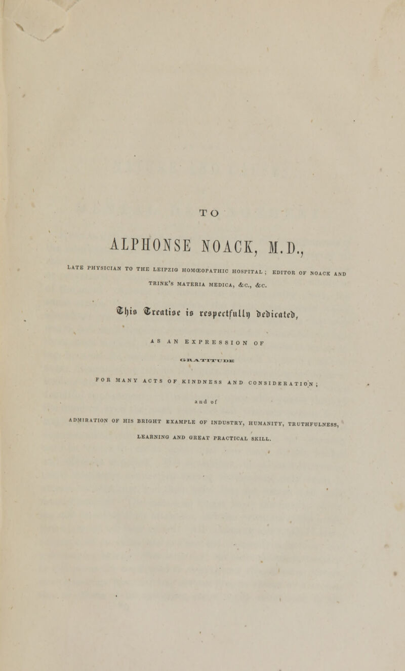 TO ALPHONSE NOACK, M.D., TS PHT.ICU. TO THE L.IPZ,. „0»«0,„„,c ,,»,„„ , „„„ „, „„,„ „„ TRINK'S MATERIA MEDICA, &C, &C. ®l)b treatise is mpectfulh) brtirateb, AS AN EXPRESSION OF GRATITUDK FOR MANY ACTS OF KINDNESS AND CONSIDERATION; and of ADMIRATION OF HIS BRIGHT EXAMPLE OF INDUSTRY, HUMANITY, TRUTHFULNESS, LEARNING AND GREAT PRACTICAL SKILL.