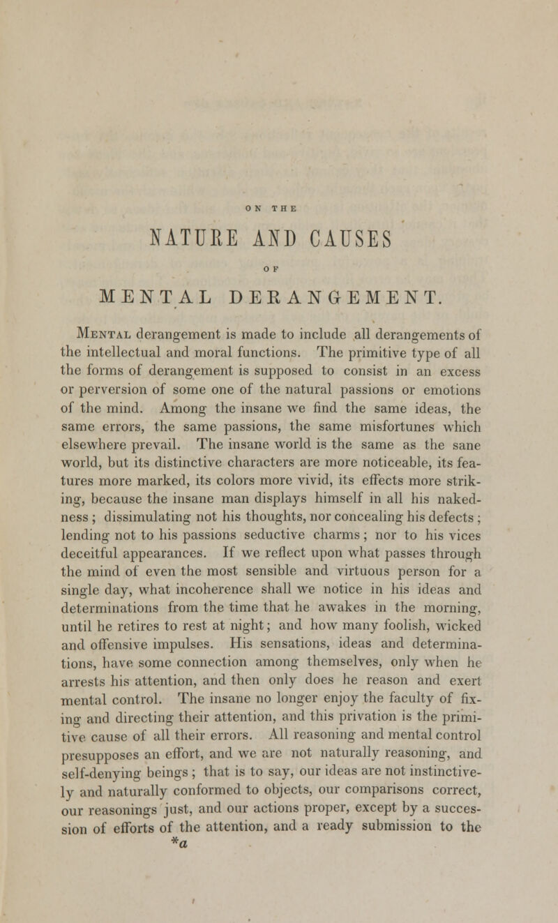 ON THE NATURE AND CAUSES MENTAL DEKANGEMENT. Mental derangement is made to include all derangements of the intellectual and moral functions. The primitive type of all the forms of derangement is supposed to consist in an excess or perversion of some one of the natural passions or emotions of the mind. Among the insane we find the same ideas, the same errors, the same passions, the same misfortunes which elsewhere prevail. The insane world is the same as the sane world, but its distinctive characters are more noticeable, its fea- tures more marked, its colors more vivid, its effects more strik- ing, because the insane man displays himself in all his naked- ness ; dissimulating not his thoughts, nor concealing his defects ; lending not to his passions seductive charms; nor to his vices deceitful appearances. If we reflect upon what passes through the mind of even the most sensible and virtuous person for a single day, what incoherence shall we notice in his ideas and determinations from the time that he awakes in the morning, until he retires to rest at night; and how many foolish, wicked and offensive impulses. His sensations, ideas and determina- tions, have some connection among themselves, only when he arrests his attention, and then only does he reason and exert mental control. The insane no longer enjoy the faculty of fix- ing and directing their attention, and this privation is the primi- tive cause of all their errors. All reasoning and mental control presupposes an effort, and we are not naturally reasoning, and self-denying beings ; that is to say, our ideas are not instinctive- ly and naturally conformed to objects, our comparisons correct, our reasonings just, and our actions proper, except by a succes- sion of efforts of the attention, and a ready submission to the *a