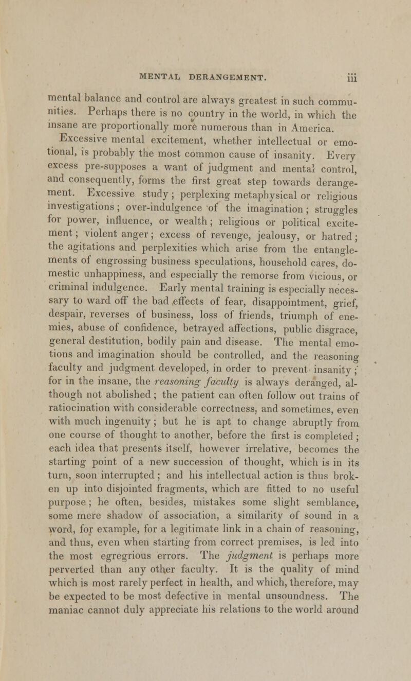 MENTAL DERANGEMENT. Hi mental balance and control are always greatest in such commu- nings. Perhaps there is no country in the world, in which the insane are proportionally more numerous than in America. Excessive mental excitement, whether intellectual or emo- tional, is probably the most common cause of insanity. Every excess pre-supposes a want of judgment and mental control, and consequently, forms the first great step towards derange- ment. Excessive study ; perplexing metaphysical or religious investigations; over-indulgence of the imagination ; struggles for power, influence, or wealth; religious or political excite- ment ; violent anger; excess of revenge, jealousy, or hatred ; the agitations and perplexities which arise from the entangle- ments of engrossing business speculations, household cares, do- mestic unhappiness, and especially the remorse from vicious, or criminal indulgence. Early mental training is especially neces- sary to ward off the bad effects of fear, disappointment, grief, despair, reverses of business, loss of friends, triumph of ene- mies, abuse of confidence, betrayed affections, public disgrace, general destitution, bodily pain and disease. The mental emo- tions and imagination should be controlled, and the reasoning faculty and judgment developed, in order to prevent insanity;' for in the insane, the reasoning faculty is always deranged, al- though not abolished ; the patient can often follow out trains of ratiocination with considerable correctness, and sometimes, even with much ingenuity; but he is apt to change abruptly from one course of thought to another, before the first is completed ; each idea that presents itself, however irrelative, becomes the starting point of a new succession of thought, which is in its turn, soon interrupted; and his intellectual action is thus brok- en up into disjointed fragments, which are fitted to no useful purpose; he often, besides, mistakes some slight semblance, some mere shadow of association, a similarity of sound in a word, for example, for a legitimate link in a chain of reasoning, and thus, even when starting from correct premises, is led into the most egregrious errors. The judgment is perhaps more perverted than any other faculty. It is the quality of mind which is most rarely perfect in health, and which, therefore, may be expected to be most defective in mental unsoundness. The maniac cannot duly appreciate his relations to the world around