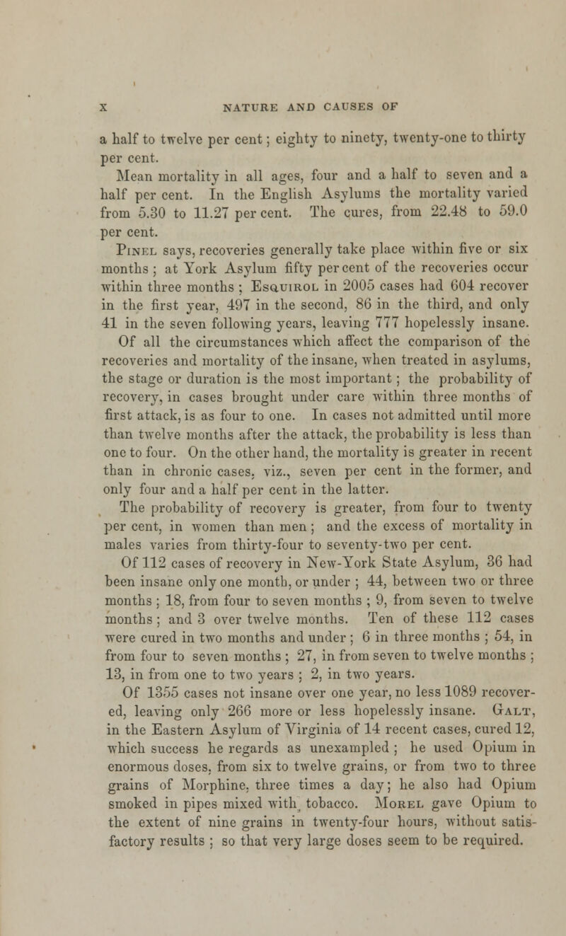 a half to twelve per cent; eighty to ninety, twenty-one to thirty per cent. Mean mortality in all ages, four and a half to seven and a half per cent. In the English Asylums the mortality varied from 5.30 to 11.27 per cent. The cures, from 22.48 to 59.0 per cent. Pinel says, recoveries generally take place within five or six months ; at York Asylum fifty percent of the recoveries occur within three months ; Esq.uir.ol in 2005 cases had 004 recover in the first year, 497 in the second, 86 in the third, and only 41 in the seven following years, leaving 777 hopelessly insane. Of all the circumstances which affect the comparison of the recoveries and mortality of the insane, when treated in asylums, the stage or duration is the most important; the probability of recovery, in cases brought under care within three months of first attack, is as four to one. In cases not admitted until more than twelve months after the attack, the probability is less than one to four. On the other hand, the mortality is greater in recent than in chronic cases, viz., seven per cent in the former, and only four and a half per cent in the latter. The probability of recovery is greater, from four to twenty per cent, in women than men; and the excess of mortality in males varies from thirty-four to seventy-two per cent. Of 112 cases of recovery in New-York State Asylum, 36 had been insane only one month, or under ; 44, between two or three months ; 18, from four to seven months ; 9, from seven to twelve months; and 3 over twelve months. Ten of these 112 cases were cured in two months and under ; 6 in three months ; 54, in from four to seven months ; 27, in from seven to twelve months ; 13, in from one to two years ; 2, in two years. Of 1355 cases not insane over one year, no less 1089 recover- ed, leaving only 266 more or less hopelessly insane. Galt, in the Eastern Asylum of Virginia of 14 recent cases, cured 12, which success he regards as unexampled ; he used Opium in enormous doses, from six to twelve grains, or from two to three grains of Morphine, three times a day; he also had Opium smoked in pipes mixed with tobacco. Morel gave Opium to the extent of nine grains in twenty-four hours, without satis- factory results ; so that very large doses seem to be required.