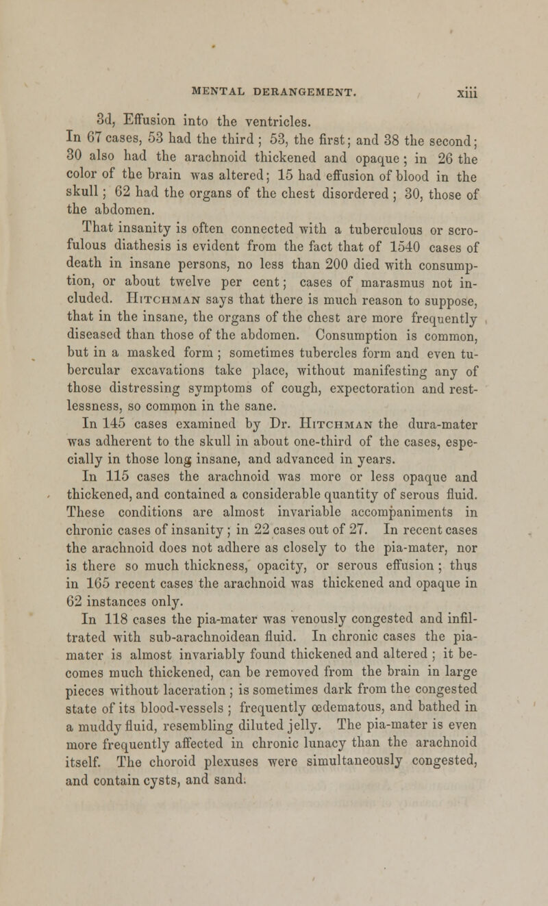 3d, Effusion into the ventricles. In 67 cases, 53 had the third ; 53, the first; and 38 the second; 30 also had the arachnoid thickened and opaque ; in 26 the color of the brain was altered; 15 had effusion of blood in the skull; 62 had the organs of the chest disordered ; 30, those of the abdomen. That insanity is often connected with a tuberculous or scro- fulous diathesis is evident from the fact that of 1540 cases of death in insane persons, no less than 200 died with consump- tion, or about twelve per cent; cases of marasmus not in- cluded. Hitchman says that there is much reason to suppose, that in the insane, the organs of the chest are more frequently diseased than those of the abdomen. Consumption is common, but in a masked form ; sometimes tubercles form and even tu- bercular excavations take place, without manifesting any of those distressing symptoms of cough, expectoration and rest- lessness, so common in the sane. In 145 cases examined by Dr. Hitchman the dura-mater was adherent to the skull in about one-third of the cases, espe- cially in those long insane, and advanced in years. In 115 cases the arachnoid was more or less opaque and thickened, and contained a considerable quantity of serous fluid. These conditions are almost invariable accompaniments in chronic cases of insanity ; in 22 cases out of 27. In recent cases the arachnoid does not adhere as closely to the pia-mater, nor is there so much thickness, opacity, or serous effusion ; thus in 165 recent cases the arachnoid was thickened and opaque in 62 instances only. In 118 cases the pia-mater was venously congested and infil- trated with sub-arachnoidean fluid. In chronic cases the pia- mater is almost invariably found thickened and altered ; it be- comes much thickened, can be removed from the brain in large pieces without laceration ; is sometimes dark from the congested state of its blood-vessels ; frequently cedematous, and bathed in a muddy fluid, resembling diluted jelly. The pia-mater is even more frequently affected in chronic lunacy than the arachnoid itself. The choroid plexuses were simultaneously congested, and contain cysts, and sand.