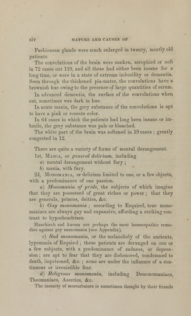 Pachionean glands were much enlarged in twenty, mostly old patients. The convolutions of the brain were sunken, atrophied or soft in 72 cases out 119, and all these had either been insane for a long time, or were in a state of extreme imbecility or dementia. Seen through the thickened pia-mater, the convolutions have a brownish hue owing to the presence of large quantities of serum. In advanced dementia, the surface of the convolutions when cut, sometimes was dark in hue. In acute mania, the grey substance of the convolutions is apt to have a pink or roseate color. In 64 cases in which the patients had long been insane or im- becile, the grey substance was pale or blanched. The white part of the brain was softened in 19 cases ; greatly congested in 12. There are quite a variety of forms of mental derangement. 1st, Mania, or general delirium, including a) mental derangement without fury ; b) mania, with fury. 2d, Monomania, or delirium limited to one, or a few objects, with a predominance of one passion. a) Monomania of pride, the subjects of which imagine that they are possessed of great riches or power ; that they are generals, princes, deities, &c. b) Gay monomania ; according to Esquirel, true mono- maniacs are always gay and expansive, affording a striking con- trast to hypochondriacs. Haschisch and Aurum are perhaps the most homoeopathic reme- dies against gay monomania (see Appendix). c) Sad monomania, or the melancholy of the ancients, lypemania of Esquirol; these patients are deranged on one or a few subjects, with a predominance of sadness, or depress sion; are apt to fear that they are dishonored, condemned to death, imprisoned, &c. ; some are under the influence of a con- tinuous or irresistible fear. d) Religious monomania, including Demonomaniacs, Theomaniacs, Ascetics, &c. The insanity of masturbators is sometimes thought by their friends