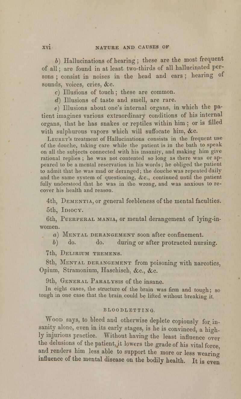 b) Hallucinations of hearing ; these are the most frequent of all; are found in at least two-thirds of all hallucinated per- sons ; consist in noises in the head and ears ; hearing of sounds, voices, cries, &c. c) Illusions of touch; these are common. d) Illusions of taste and smell, are rare. e) Illusions about one's internal organs, in which the pa- tient imagines various extraordinary conditions of his internal organs, that he has snakes or reptiles within him ; or is filled with sulphurous vapors which will suffocate him, &c. Leuret's treatment of Hallucinations consists in the frequent use of the douche, taking care while the patient is in the bath to speak on all the subjects connected with his insanity, and making him give rational replies ; he was not contented so long as there was or ap- peared to be a mental reservation in his words; he obliged the patient to admit that he was mad or deranged; the douche was repeated daily and the same system of questioning, &c, continued until the patient fully understood that he was in the wrong, and was anxious to re- cover his health and reason. 4th, Dementia, or general feebleness of the mental faculties. 5th, Idiocy. 6th, Puerperal mania, or mental derangement of lying-in- women. a) Mental derangement soon after confinement. b) do. do. during or after protracted nursing. 7th, Delirium tremens. 8th, Mental derangement from poisoning with narcotics, Opium, Stramonium, Haschisch. &c, &c. 9th, General Paralysis of the insane. In eight cases, the structure of the brain was firm and tough; so tough in one case that the brain could be lifted without breaking it: BLOODLETTING. Wood says, to bleed and otherwise deplete copiously for in- sanity alone, even in its early stages, is he is convinced, a high- ly injurious practice. Without having the least influence over the delusions of the patient,.it lowers the grade of his vital force, and renders him less able to support the more or less wearing influence of the mental disease on the bodily health. It is even