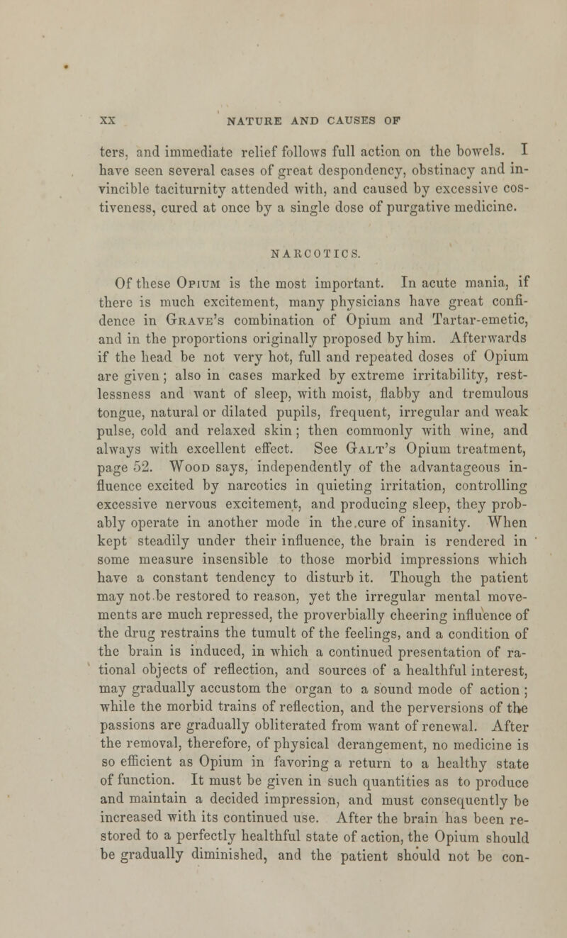 ters, and immediate relief follows full action on the bowels. I have seen several cases of great despondency, obstinacy and in- vincible taciturnity attended with, and caused by excessive cos- tivcness, cured at once by a single dose of purgative medicine. NARCOTICS. Of these Opium is the most important. In acute mania, if there is much excitement, many physicians have great confi- dence in Grave's combination of Opium and Tartar-emetic, and in the proportions originally proposed by him. Afterwards if the head be not very hot, full and repeated doses of Opium are given; also in cases marked by extreme irritability, rest- lessness and want of sleep, with moist, flabby and tremulous tongue, natural or dilated pupils, frequent, irregular and weak pulse, cold and relaxed skin ; then commonly with wine, and always with excellent effect. See Galt's Opium treatment, page 52. Wood says, independently of the advantageous in- fluence excited by narcotics in quieting irritation, controlling excessive nervous excitement, and producing sleep, they prob- ably operate in another mode in the.cure of insanity. When kept steadily under their influence, the brain is rendered in some measure insensible to those morbid impressions which have a constant tendency to disturb it. Though the patient may notbe restored to reason, yet the irregular mental move- ments are much repressed, the proverbially cheering influence of the drug restrains the tumult of the feelings, and a condition of the brain is induced, in which a continued presentation of ra- tional objects of reflection, and sources of a healthful interest, may gradually accustom the organ to a sound mode of action ; while the morbid trains of reflection, and the perversions of the passions are gradually obliterated from want of renewal. After the removal, therefore, of physical derangement, no medicine is so efficient as Opium in favoring a return to a healthy state of function. It must be given in such quantities as to produce and maintain a decided impression, and must consequently be increased with its continued use. After the brain has been re- stored to a perfectly healthful state of action, the Opium should be gradually diminished, and the patient should not be con-