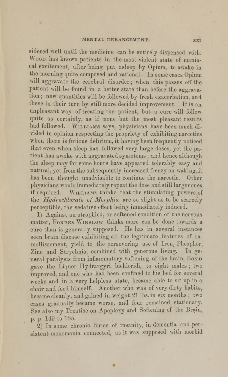 sidered well until the medicine can be entirely dispensed with. Wood has known patients in the most violent state of mania- cal excitement, after being put asleep by Opium, to awake in the morning quite composed and rational. In some cases Opium will aggravate the cerebral disorder; when this passes off the patient will be found in a better state than before the aggrava- tion ; new quantities will be followed by fresh exacerbation, and these in their turn by still more decided improvement. It is an unpleasant way of treating the patient, but a cure will follow quite as certainly, as if none but the most pleasant results had followed. Williams says, physicians have been much di- vided in opinion respecting the propriety of exhibiting narcotics when there is furious delirium, it having been frequently noticed that even when sleep has followed very large doses, yet the pa- tient has awoke Avith aggravated symptoms ; and hence although the sleep may for some hours have appeared tolerably easy and natural, yet from the subsequently increased frenzy on waking, it has been thought unadvisable to continue the narcotic. Other physicians would immediately repeat the dose and still larger ones if required. Williams thinks that the stimulating powers of the Hydrocldorate of Morphia are so slight as to be scarcely perceptible, the sedative effect being immediately induced. 1) Against an atrophied, or softened condition of the nervous matter, Forbes Winslow thinks more can be done towards a cure than is generally supposed. He has in several instances seen brain disease exhibiting all the legitimate features of ra- mollissement, yield to the persevering use of Iron, Phosphor, Zinc and Strychnia, combined with generous living. In ge- neral paralysis from inflammatory softening of the brain, Boyd gave the Liquor Hydrargyri bichloridi, to eight males ; two improved, and one who had been confined to his bed for several weeks and in a very helpless state, became able to sit up in a chair and feed himself. Another who was of very dirty habits, became cleanly, and gained in weight 21 lbs. in six months ; two cases gradually became worse, and four remained stationary. See also my Treatise on Apoplexy and Softening of the Brain, p. p. 149 to 155. 2) In some chronic forms of insanity, in dementia and per- sistent monomania connected, as it was supposed with morbid