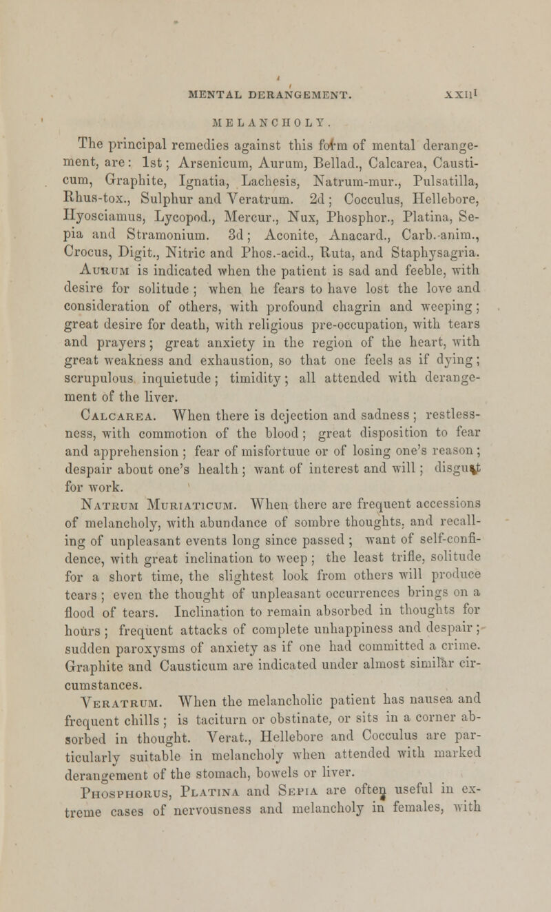 MELANCHOLY. The principal remedies against this form of mental derange- ment, are : 1st; Arsenicum, Aurum, Bellad., Calcarea, Causti- cum, Graphite, Ignatia, Lachesis, Natrum-mur., Pulsatilla, Rhus-tox., Sulphur and Veratrum. 2d ; Cocculus, Hellebore, Hyosciamus, Lycopod., Mercur., Nux, Phosphor., Platina, Se- pia and Stramonium. 3d; Aconite, Anacard., Carb.-anim., Crocus, Digit., Nitric and Phos.-acid., Ruta, and Staphysagria. Aurum is indicated when the patient is sad and feeble, with desire for solitude ; when he fears to have lost the love and consideration of others, with profound chagrin and weeping; great desire for death, with religious pre-occupation, with tears and prayers; great anxiety in the region of the heart, with great weakness and exhaustion, so that one feels as if dying; scrupulous inquietude ; timidity; all attended with derange- ment of the liver. Calcarea. When there is dejection and sadness ; restless- ness, with commotion of the blood ; great disposition to fear and apprehension ; fear of misfortuue or of losing one's reason; despair about one's health ; want of interest and will; disgu%|t for work. Natrum Muriaticum. When there are frequent accessions of melancholy, with abundance of sombre thoughts, and recall- ing of unpleasant events long since passed ; want of self-confi- dence, with great inclination to weep ; the least trifle, solitude for a short time, the slightest look from others will produce tears ; even the thought of unpleasant occurrences brings on a flood of tears. Inclination to remain absorbed in thoughts for hours ; frequent attacks of complete unhappiness and despair ; sudden paroxysms of anxiety as if one had committed a crime. Graphite and Causticum are indicated under almost similar cir- cumstances. Veratrum. When the melancholic patient has nausea and frequent chills ; is taciturn or obstinate, or sits in a corner ab- sorbed in thought. Verat., Hellebore and Cocculus are par- ticularly suitable in melancholy when attended with marked derangement of the stomach, bowels or liver. Phosphorus, Platina and Septa are ofter^ useful in ex- treme cases of nervousness and melancholy in females, with