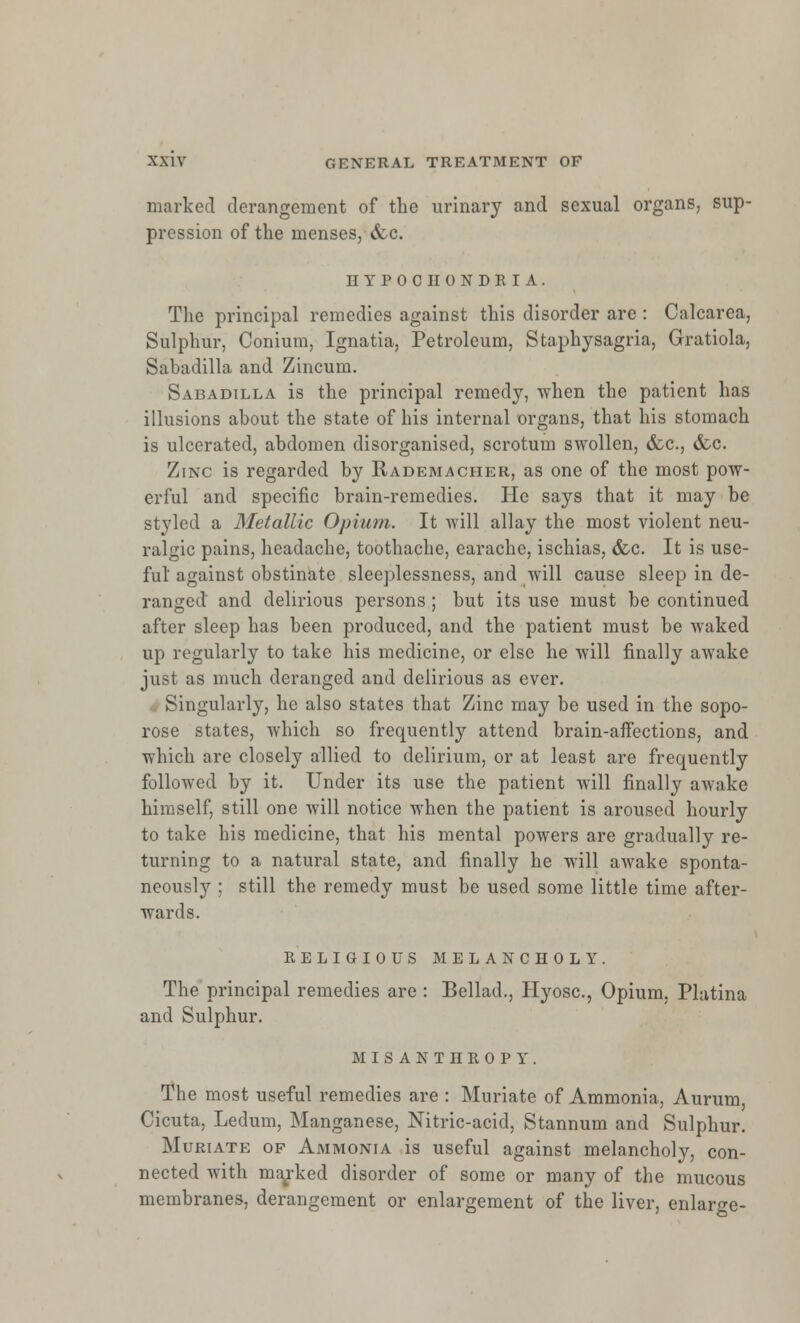 marked derangement of the urinary and sexual organs, sup- pression of the menses, &c. HYPOCHONDRIA. The principal remedies against this disorder are : Calcarea, Sulphur, Conium, Ignatia, Petroleum, Staphysagria, Gratiola, Sabadilla and Zincum. Sabadilla is the principal remedy, when the patient has illusions about the state of his internal organs, that his stomach is ulcerated, abdomen disorganised, scrotum swollen, &c, &c. Zinc is regarded by Rademacher, as one of the most pow- erful and specific brain-remedies. He says that it may be styled a Metallic Opium. It will allay the most violent neu- ralgic pains, headache, toothache, earache, ischias, &c. It is use- ful against obstinate sleeplessness, and will cause sleep in de- ranged and delirious persons ; but its use must be continued after sleep has been produced, and the patient must be waked up regularly to take his medicine, or else he will finally awake just as much deranged and delirious as ever. Singularly, he also states that Zinc may be used in the sopo- rose states, which so frequently attend brain-affections, and which are closely allied to delirium, or at least are frequently followed by it. Under its use the patient will finally awake himself, still one will notice when the patient is aroused hourly to take his medicine, that his mental powers are gradually re- turning to a natural state, and finally he will awake sponta- neously ; still the remedy must be used some little time after- wards. religious melancholy. The principal remedies are : Bellad., Hyosc, Opium. Platina and Sulphur. MISANTHROPY. The most useful remedies are : Muriate of Ammonia, Aurum Cicuta, Ledum, Manganese, Nitric-acid, Stannum and Sulphur. Muriate of Ammonia is useful against melancholy, con- nected with marked disorder of some or many of the mucous membranes, derangement or enlargement of the liver, enlarge-