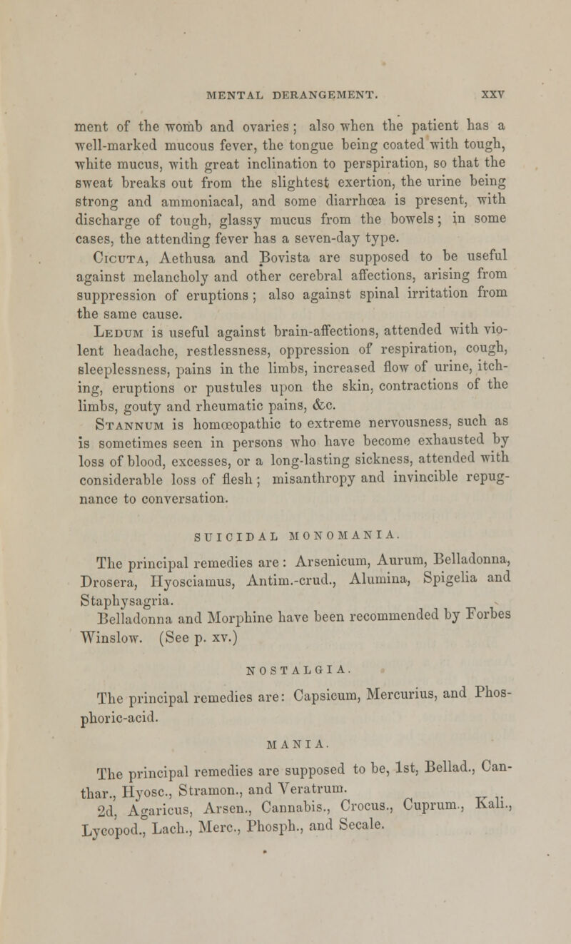 ment of the womb and ovaries ; also when the patient has a well-marked mucous fever, the tongue being coated with tough, white mucus, with great inclination to perspiration, so that the sweat breaks out from the slightest exertion, the urine being strong and ammoniacal, and some diarrhoea is present, with discharge of tough, glassy mucus from the bowels; in some cases, the attending fever has a seven-day type. Cicuta, Aethusa and Bovista are supposed to be useful against melancholy and other cerebral affections, arising from suppression of eruptions ; also against spinal irritation from the same cause. Ledum is useful against brain-affections, attended with vio- lent headache, restlessness, oppression of respiration, cough, sleeplessness, pains in the limbs, increased flow of urine, itch- ing, eruptions or pustules upon the skin, contractions of the limbs, gouty and rheumatic pains, &c. Stannum is homoeopathic to extreme nervousness, such as is sometimes seen in persons who have become exhausted by loss of blood, excesses, or a long-lasting sickness, attended with considerable loss of flesh; misanthropy and invincible repug- nance to conversation. suicidal monomania. The principal remedies are : Arsenicum, Aurum, Belladonna, Drosera, Hyosciamus, Antim.-crud., Alumina, Spigelia and Staphysagria. Belladonna and Morphine have been recommended by Forbes Winslow. (See p. xv.) NOSTALGIA. The principal remedies are: Capsicum, Mercurius, and Phos- phoric-acid. mania. The principal remedies are supposed to be, 1st, Bellad., Can- thar., Hyosc, Stramon., and Veratrum. 2d, Agaricus, Arsen., Cannabis., Crocus., Cuprum., Kali., LycopodLach., Merc, Phosph., and Secale.