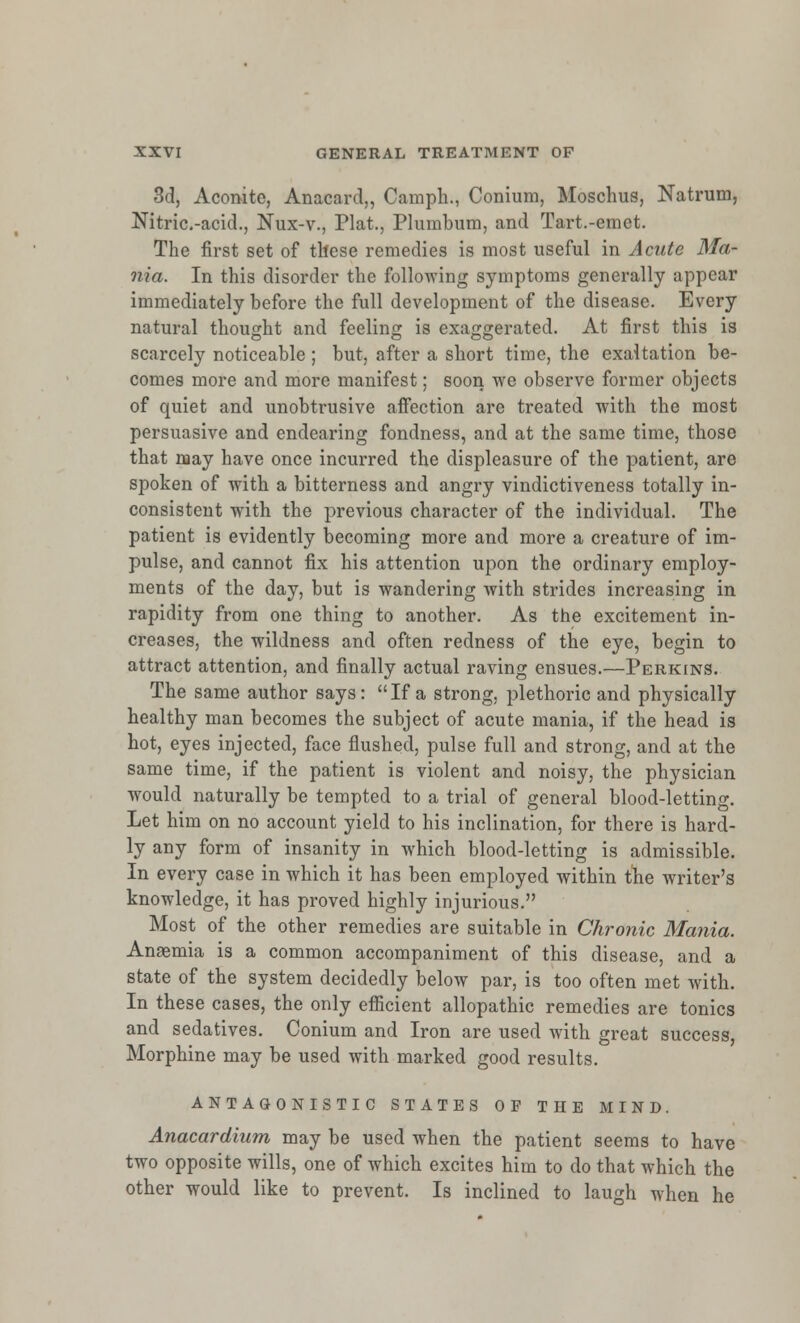 3d, Aconite, Anacard,, Camph., Conium, Moschus, Natrum, Nitric-acid., Nux-v., Plat., Plumbum, and Tart.-emet. The first set of these remedies is most useful in Acute Ma- nia. In this disorder the following symptoms generally appear immediately before the full development of the disease. Every natural thought and feeling is exaggerated. At first this is scarcely noticeable ; but, after a short time, the exaltation be- comes more and more manifest; soon we observe former objects of quiet and unobtrusive affection are treated with the most persuasive and endearing fondness, and at the same time, those that may have once incurred the displeasure of the patient, are spoken of with a bitterness and angry vindictiveness totally in- consistent with the previous character of the individual. The patient is evidently becoming more and more a creature of im- pulse, and cannot fix his attention upon the ordinary employ- ments of the day, but is wandering with strides increasing in rapidity from one thing to another. As the excitement in- creases, the wildness and often redness of the eye, begin to attract attention, and finally actual raving ensues.—Perkins. The same author says:  If a strong, plethoric and physically healthy man becomes the subject of acute mania, if the head is hot, eyes injected, face flushed, pulse full and strong, and at the same time, if the patient is violent and noisy, the physician would naturally be tempted to a trial of general blood-letting. Let him on no account yield to his inclination, for there is hard- ly any form of insanity in which blood-letting is admissible. In every case in which it has been employed within the writer's knowledge, it has proved highly injurious. Most of the other remedies are suitable in Chronic Mania. Anaemia is a common accompaniment of this disease, and a state of the system decidedly below par, is too often met with. In these cases, the only efficient allopathic remedies are tonics and sedatives. Conium and Iron are used with great success, Morphine may be used with marked good results. ANTAGONISTIC STATES OF THE MIND. Anacardium may be used when the patient seems to have two opposite wills, one of which excites him to do that which the other would like to prevent. Is inclined to laugh when he