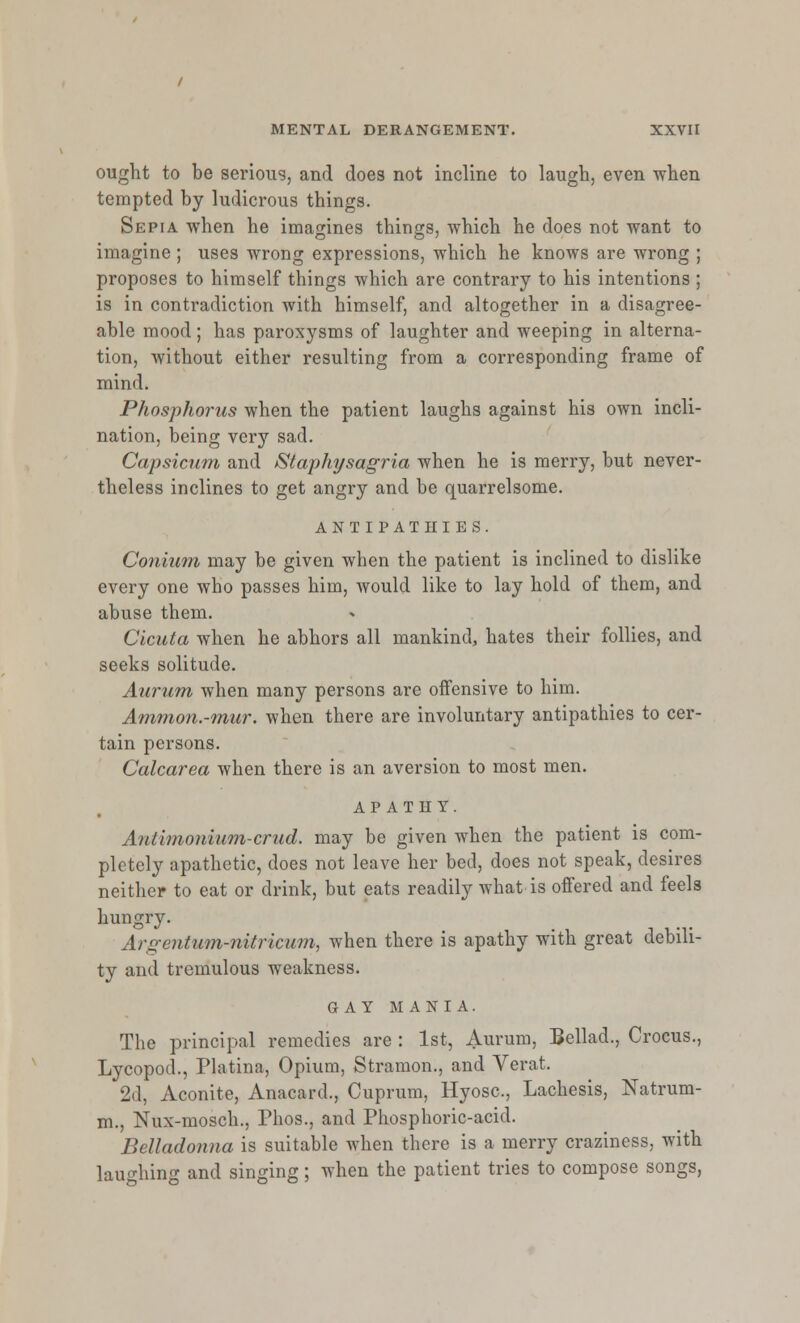 ought to be serious, and does not incline to laugh, even when tempted by ludicrous things. Sepia when he imagines things, which he does not want to imagine ; uses wrong expressions, which he knows are wrong ; proposes to himself things which are contrary to his intentions ; is in contradiction with himself, and altogether in a disagree- able mood; has paroxysms of laughter and weeping in alterna- tion, without either resulting from a corresponding frame of mind. Phosphorus when the patient laughs against his own incli- nation, being very sad. Capsicum and fStaphysagria when he is merry, but never- theless inclines to get angry and be quarrelsome. antipathies. Conium may be given when the patient is inclined to dislike every one who passes him, would like to lay hold of them, and abuse them. Cicuta when he abhors all mankind, hates their follies, and seeks solitude. Aurum when many persons are offensive to him. Ammon.-mur. when there are involuntary antipathies to cer- tain persons. Calcarea when there is an aversion to most men. APATHY. Antimonium-crud. may be given when the patient is com- pletely apathetic, does not leave her bed, does not speak, desires neither to eat or drink, but eats readily what is offered and feels hungry. Argentum-nitricum, when there is apathy with great debili- ty and tremulous weakness. GAY MANIA. The principal remedies are : 1st, Aurum, Bellad., Crocus., Lycopod., Platina, Opium, Stramon., and Verat. 2d, Aconite, Anacard., Cuprum, Hyosc, Lachesis, Natrum- m., Nux-mosch., Phos., and Phosphoric-acid. Belladonna is suitable when there is a merry craziness, with laughing and singing; when the patient tries to compose songs,