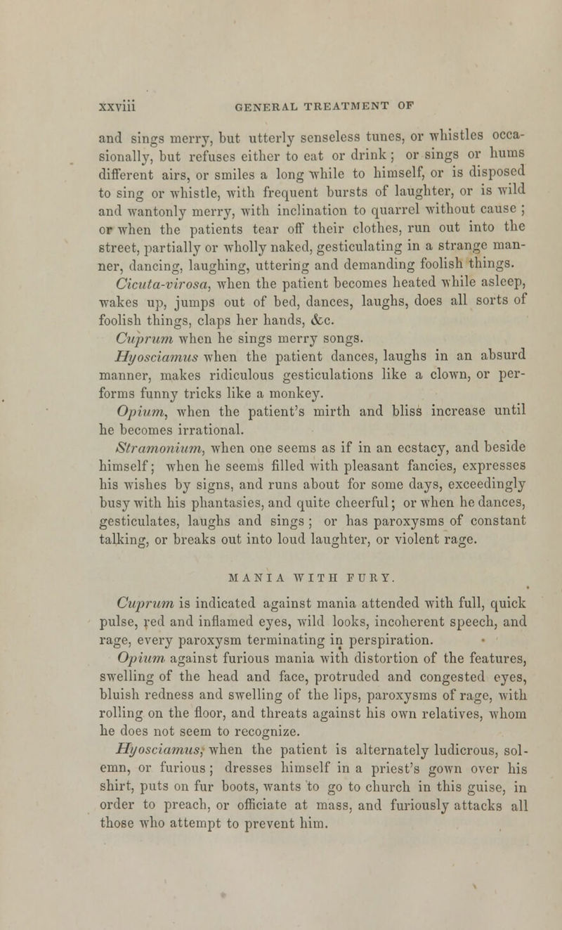 and sings merry, but utterly senseless tunes, or whistles occa- sionally, but refuses either to eat or drink ; or sings or hums different airs, or smiles a long while to himself, or is disposed to sing or whistle, with frequent bursts of laughter, or is wild and wantonly merry, with inclination to quarrel without cause ; or when the patients tear off their clothes, run out into the street, partially or wholly naked, gesticulating in a strange man- ner, dancing, laughing, uttering and demanding foolish things. Cicuta-virosa, when the patient becomes heated while asleep, wakes up, jumps out of bed, dances, laughs, does all sorts of foolish things, claps her hands, &c. Cuprum when he sings merry songs. Hyosciamus when the patient dances, laughs in an absurd manner, makes ridiculous gesticulations like a clown, or per- forms funny tricks like a monkey. Opium, when the patient's mirth and bliss increase until he becomes irrational. Stramonium, when one seems as if in an ecstacy, and beside himself; when he seems filled with pleasant fancies, expresses his wishes by signs, and runs about for some days, exceedingly busy with his phantasies, and quite cheerful; or when he dances, gesticulates, laughs and sings ; or has paroxysms of constant talking, or breaks out into loud laughter, or violent rage. MANIA WITH FURY. Cuprum is indicated against mania attended with full, quick pulse, red and inflamed eyes, wild looks, incoherent speech, and rage, every paroxysm terminating in perspiration. Opium' against furious mania with distortion of the features, swelling of the head and face, protruded and congested eyes, bluish redness and swelling of the lips, paroxysms of rage, with rolling on the floor, and threats against his own relatives, whom he does not seem to recognize. Hyosciamusj when the patient is alternately ludicrous, sol- emn, or furious ; dresses himself in a priest's gown over his shirt, puts on fur boots, wants to go to church in this guise, in order to preach, or officiate at mass, and furiously attacks all those who attempt to prevent him.